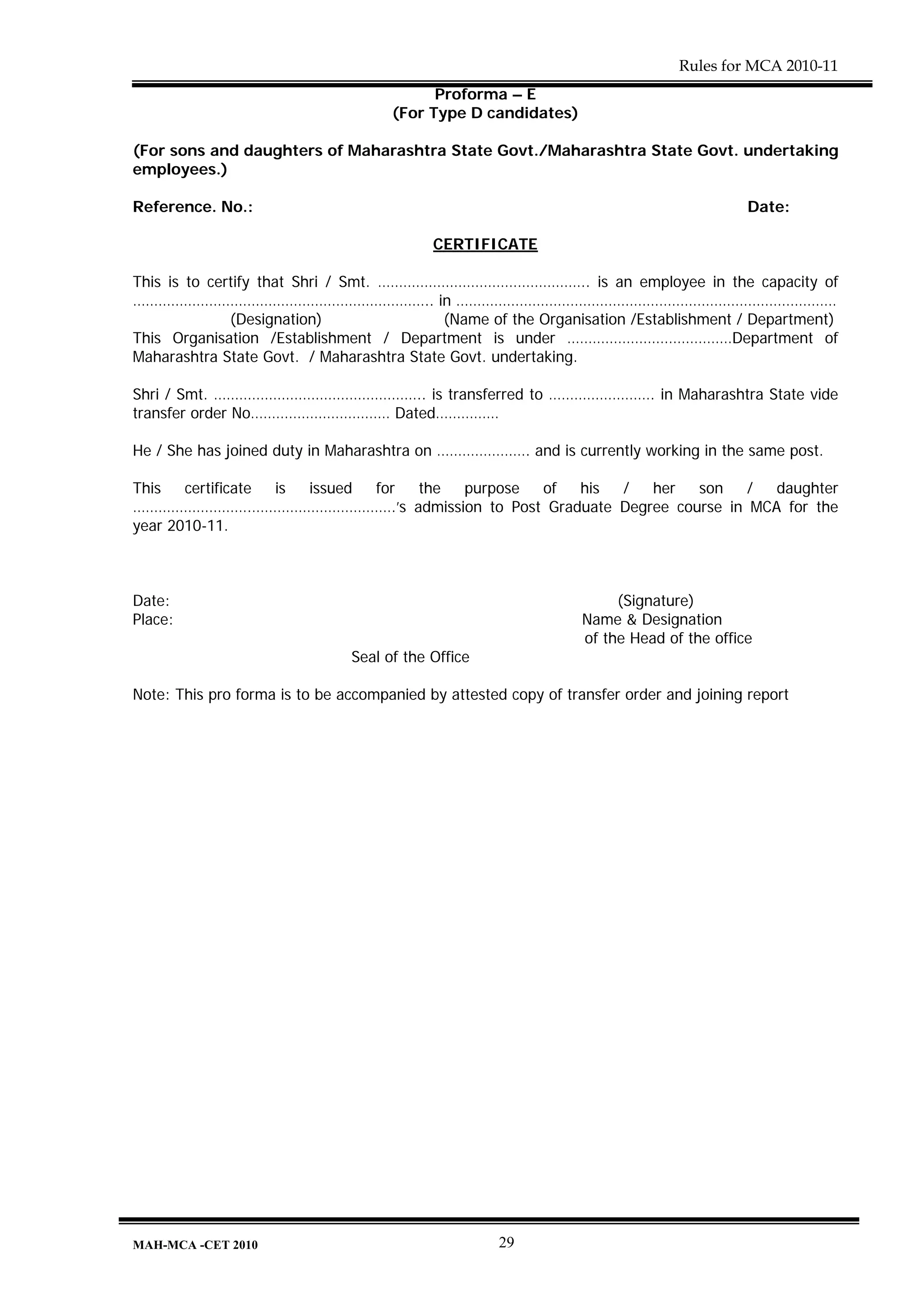Rules for MCA 2010-11
                                           Proforma – E
                                     (For Type D candidates)

(For sons and daughters of Maharashtra State Govt./Maharashtra State Govt. undertaking
employees.)

Reference. No.:                                                                          Date:

                                           CERTIFICATE

This is to certify that Shri / Smt. ………………………………………….. is an employee in the capacity of
…………………………………………………………….. in ………………………………………………………………………………
              (Designation)                (Name of the Organisation /Establishment / Department)
This Organisation /Establishment / Department is under …………………………………Department of
Maharashtra State Govt. / Maharashtra State Govt. undertaking.

Shri / Smt. ………………………………………….. is transferred to ……………………. in Maharashtra State vide
transfer order No…………………………… Dated……………

He / She has joined duty in Maharashtra on …………………. and is currently working in the same post.

This   certificate is issued for the purpose of his /   her   son    /  daughter
……………………….…………………………….’s admission to Post Graduate Degree course in MCA for the
year 2010-11.



Date:                                                                 (Signature)
Place:                                                           Name & Designation
                                                                 of the Head of the office
                               Seal of the Office

Note: This pro forma is to be accompanied by attested copy of transfer order and joining report




MAH-MCA -CET 2010                                    29
 