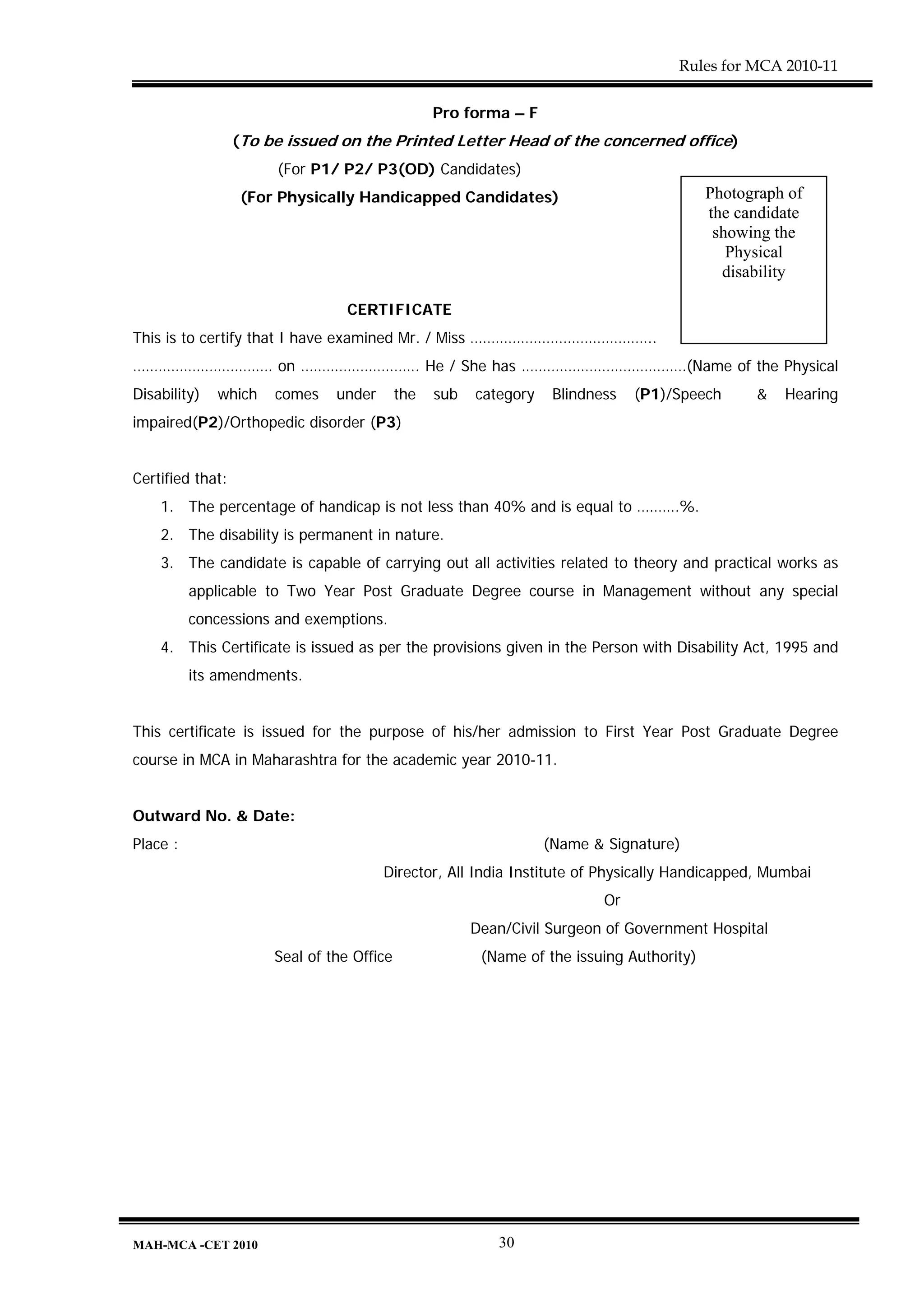 Rules for MCA 2010-11


                                                  Pro forma – F
                  (To be issued on the Printed Letter Head of the concerned office)
                       (For P1/ P2/ P3(OD) Candidates)
                   (For Physically Handicapped Candidates)                                 Photograph of
                                                                                           the candidate
                                                                                            showing the
                                                                                              Physical
                                                                                             disability

                                  CERTIFICATE
This is to certify that I have examined Mr. / Miss ……………………………………..
…………………………… on ………………………. He / She has …………………………………(Name of the Physical
Disability)   which    comes    under       the   sub   category    Blindness   (P1)/Speech      &   Hearing
impaired(P2)/Orthopedic disorder (P3)


Certified that:
    1. The percentage of handicap is not less than 40% and is equal to ……….%.
    2. The disability is permanent in nature.
    3. The candidate is capable of carrying out all activities related to theory and practical works as
          applicable to Two Year Post Graduate Degree course in Management without any special
          concessions and exemptions.
    4. This Certificate is issued as per the provisions given in the Person with Disability Act, 1995 and
          its amendments.


This certificate is issued for the purpose of his/her admission to First Year Post Graduate Degree
course in MCA in Maharashtra for the academic year 2010-11.


Outward No. & Date:
Place :                                                            (Name & Signature)
                                        Director, All India Institute of Physically Handicapped, Mumbai
                                                                           Or
                                                        Dean/Civil Surgeon of Government Hospital
                       Seal of the Office                (Name of the issuing Authority)




MAH-MCA -CET 2010                                          30
 