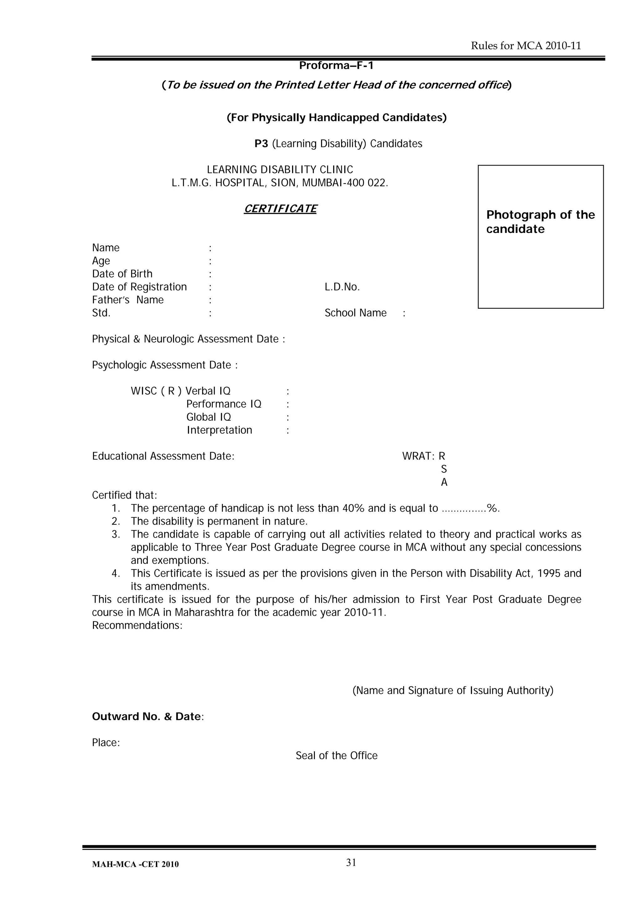 Rules for MCA 2010-11
                                              Proforma–F-1
              (To be issued on the Printed Letter Head of the concerned office)


                            (For Physically Handicapped Candidates)

                                  P3 (Learning Disability) Candidates

                        LEARNING DISABILITY CLINIC
                 L.T.M.G. HOSPITAL, SION, MUMBAI-400 022.

                                CERTIFICATE
                                                                                     Photograph of the
                                                                                     candidate
Name                    :
Age                     :
Date of Birth           :
Date of Registration    :                           L.D.No.
Father’s Name           :
Std.                    :                           School Name     :

Physical & Neurologic Assessment Date :

Psychologic Assessment Date :

         WISC ( R ) Verbal IQ             :
                    Performance IQ        :
                    Global IQ             :
                    Interpretation        :

Educational Assessment Date:                                        WRAT: R
                                                                          S
                                                                          A
Certified that:
    1. The percentage of handicap is not less than 40% and is equal to ………..….%.
    2. The disability is permanent in nature.
    3. The candidate is capable of carrying out all activities related to theory and practical works as
         applicable to Three Year Post Graduate Degree course in MCA without any special concessions
         and exemptions.
    4. This Certificate is issued as per the provisions given in the Person with Disability Act, 1995 and
         its amendments.
This certificate is issued for the purpose of his/her admission to First Year Post Graduate Degree
course in MCA in Maharashtra for the academic year 2010-11.
Recommendations:




                                                          (Name and Signature of Issuing Authority)

Outward No. & Date:

Place:
                                              Seal of the Office




MAH-MCA -CET 2010                                        31
 