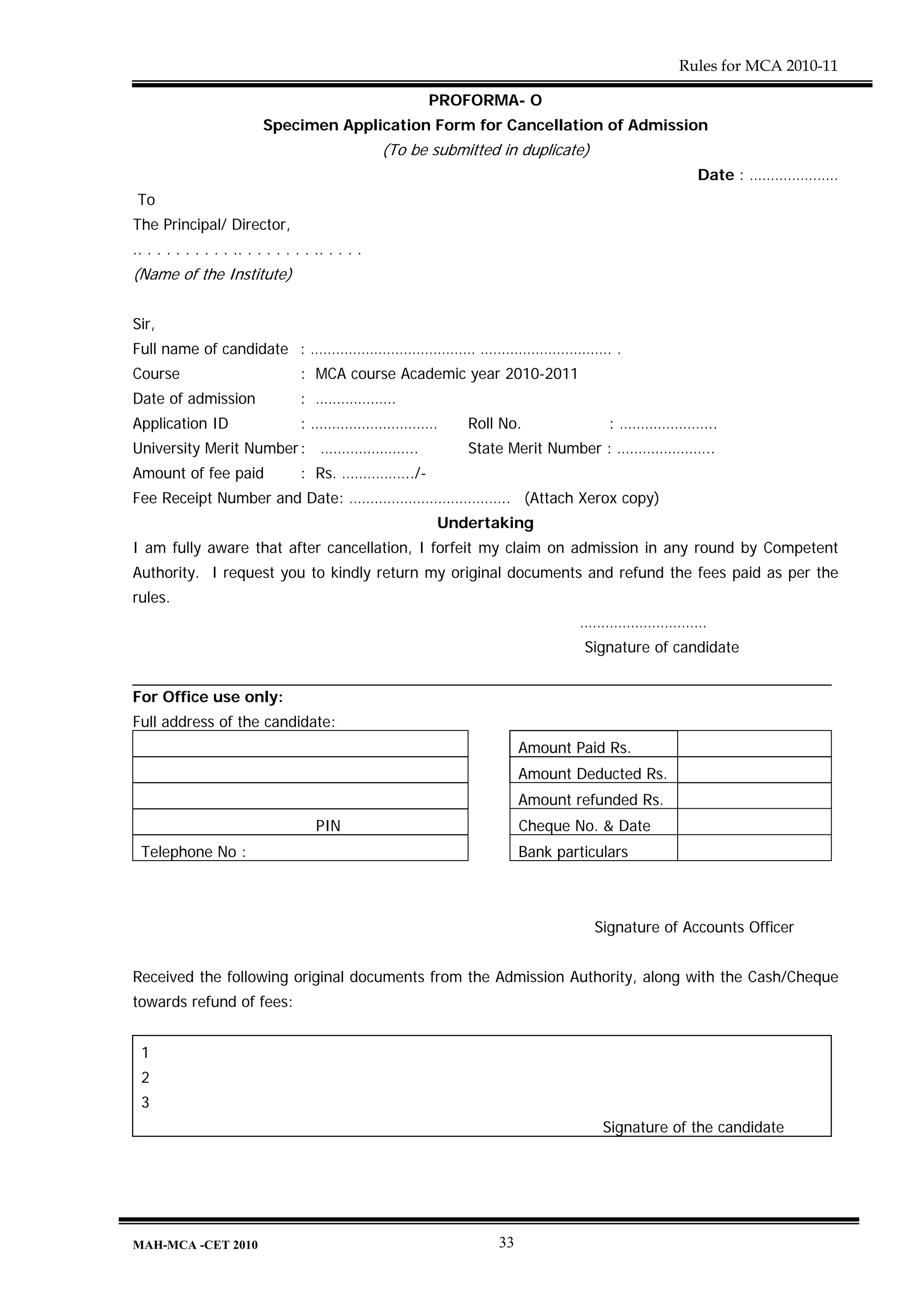 Rules for MCA 2010-11

                                                         PROFORMA- O
                           Specimen Application Form for Cancellation of Admission
                                                   (To be submitted in duplicate)
                                                                                                  Date : …………………
 To
The Principal/ Director,
.. . . . . . . . . . .. . . . . . . . .. . . . .
(Name of the Institute)


Sir,
Full name of candidate : ………………………………… …………………………. .
Course                             : MCA course Academic year 2010-2011
Date of admission                  : ……………….
Application ID                     : …………………………                Roll No.               : …………………..
University Merit Number : …………………..                            State Merit Number : …………………..
Amount of fee paid                 : Rs. ……………../-
Fee Receipt Number and Date: ……………………………….. (Attach Xerox copy)
                                                           Undertaking
I am fully aware that after cancellation, I forfeit my claim on admission in any round by Competent
Authority. I request you to kindly return my original documents and refund the fees paid as per the
rules.
                                                                                …………………………
                                                                                 Signature of candidate


For Office use only:
Full address of the candidate:
                                                                        Amount Paid Rs.
                                                                        Amount Deducted Rs.
                                                                        Amount refunded Rs.
                                      PIN                               Cheque No. & Date
 Telephone No :                                                         Bank particulars



                                                                                    Signature of Accounts Officer


Received the following original documents from the Admission Authority, along with the Cash/Cheque
towards refund of fees:


 1
 2
 3
                                                                                     Signature of the candidate




MAH-MCA -CET 2010                                                  33
 