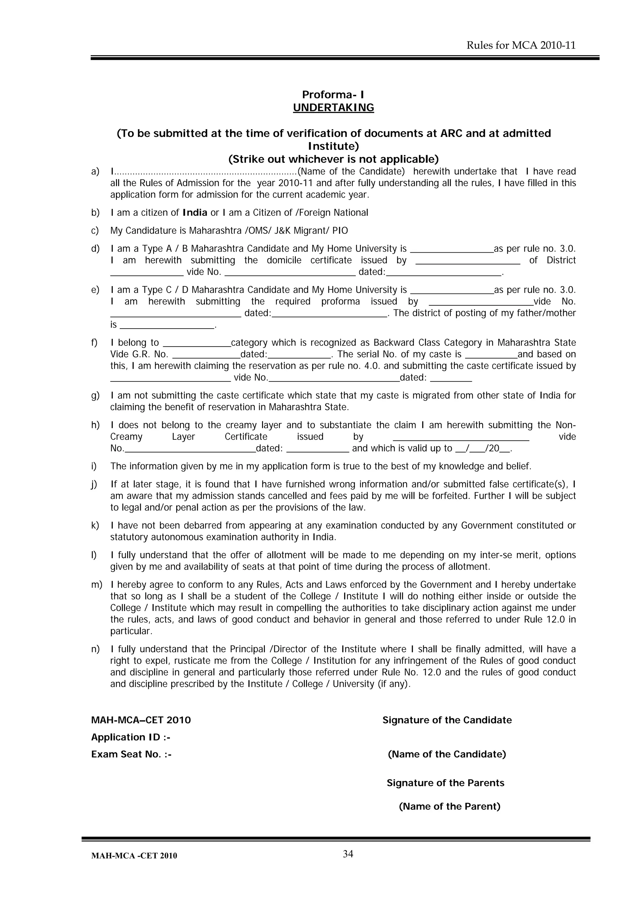 Rules for MCA 2010-11



                                                  Proforma- I
                                                 UNDERTAKING

      (To be submitted at the time of verification of documents at ARC and at admitted
                                          Institute)
                           (Strike out whichever is not applicable)
a)   I…………………………………………………………….(Name of the Candidate) herewith undertake that I have read
     all the Rules of Admission for the year 2010-11 and after fully understanding all the rules, I have filled in this
     application form for admission for the current academic year.
b)   I am a citizen of India or I am a Citizen of /Foreign National
c)   My Candidature is Maharashtra /OMS/ J&K Migrant/ PIO
d)   I am a Type A / B Maharashtra Candidate and My Home University is ________________as per rule no. 3.0.
     I am herewith submitting the domicile certificate issued by ____________________ of District
     ______________ vide No. _________________________ dated:______________________.
e)   I am a Type C / D Maharashtra Candidate and My Home University is ________________as per rule no. 3.0.
     I am herewith submitting the required proforma issued by ____________________vide No.
     _________________________ dated:______________________. The district of posting of my father/mother
     is __________________.
f)   I belong to _____________category which is recognized as Backward Class Category in Maharashtra State
     Vide G.R. No. _____________dated:____________. The serial No. of my caste is __________and based on
     this, I am herewith claiming the reservation as per rule no. 4.0. and submitting the caste certificate issued by
     _______________________ vide No._________________________dated: ________
g)   I am not submitting the caste certificate which state that my caste is migrated from other state of India for
     claiming the benefit of reservation in Maharashtra State.
h)   I does not belong to the creamy layer and to substantiate the claim I am herewith submitting the Non-
     Creamy       Layer       Certificate    issued      by        __________________________          vide
     No._________________________dated: ____________ and which is valid up to __/___/20__.
i)   The information given by me in my application form is true to the best of my knowledge and belief.
j)   If at later stage, it is found that I have furnished wrong information and/or submitted false certificate(s), I
     am aware that my admission stands cancelled and fees paid by me will be forfeited. Further I will be subject
     to legal and/or penal action as per the provisions of the law.
k)   I have not been debarred from appearing at any examination conducted by any Government constituted or
     statutory autonomous examination authority in India.
l)   I fully understand that the offer of allotment will be made to me depending on my inter-se merit, options
     given by me and availability of seats at that point of time during the process of allotment.
m) I hereby agree to conform to any Rules, Acts and Laws enforced by the Government and I hereby undertake
   that so long as I shall be a student of the College / Institute I will do nothing either inside or outside the
   College / Institute which may result in compelling the authorities to take disciplinary action against me under
   the rules, acts, and laws of good conduct and behavior in general and those referred to under Rule 12.0 in
   particular.
n)   I fully understand that the Principal /Director of the Institute where I shall be finally admitted, will have a
     right to expel, rusticate me from the College / Institution for any infringement of the Rules of good conduct
     and discipline in general and particularly those referred under Rule No. 12.0 and the rules of good conduct
     and discipline prescribed by the Institute / College / University (if any).


MAH-MCA–CET 2010                                                       Signature of the Candidate
Application ID :-
Exam Seat No. :-                                                        (Name of the Candidate)

                                                                        Signature of the Parents

                                                                           (Name of the Parent)




MAH-MCA -CET 2010                                            34
 