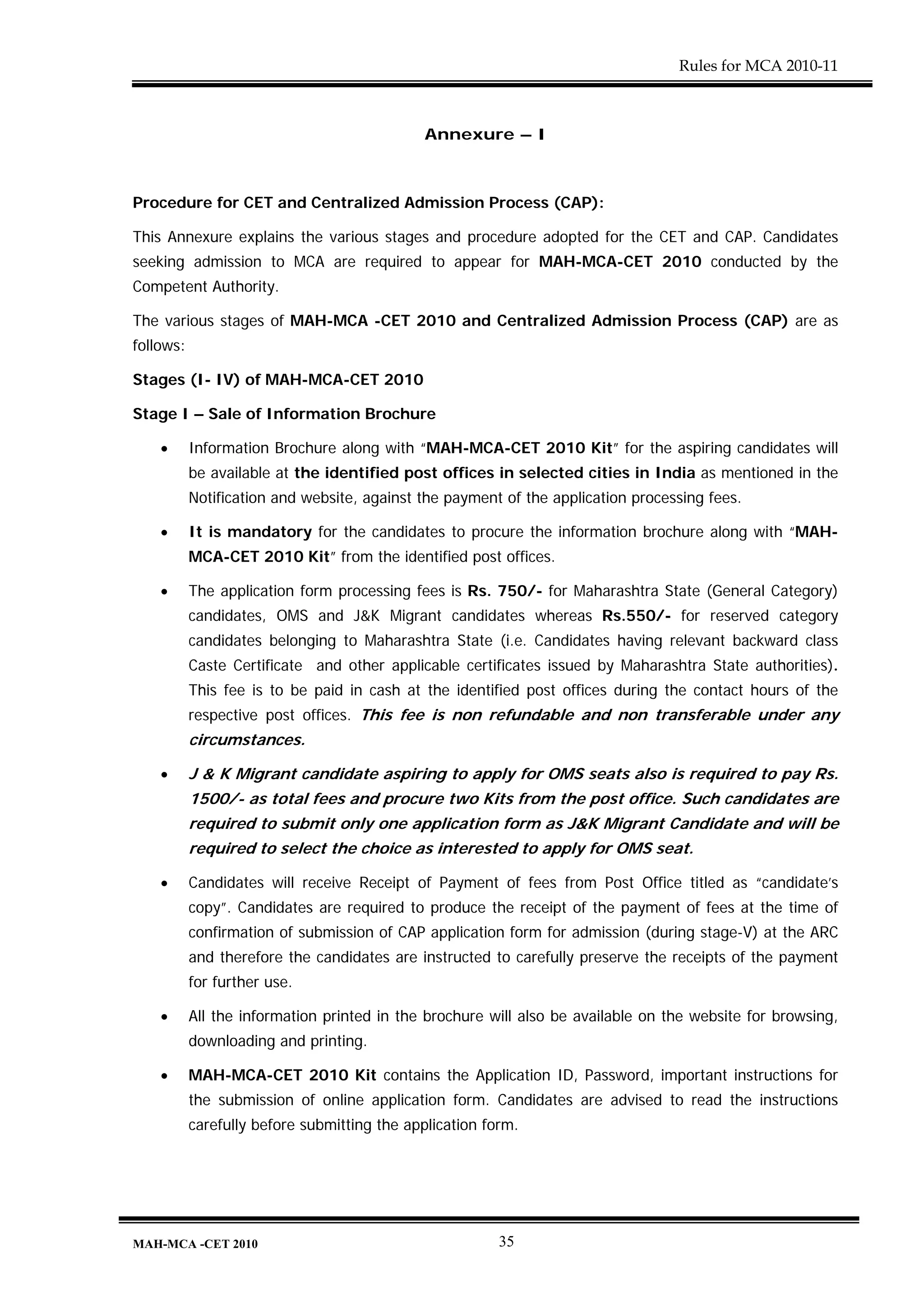 Rules for MCA 2010-11



                                              Annexure – I



Procedure for CET and Centralized Admission Process (CAP):

This Annexure explains the various stages and procedure adopted for the CET and CAP. Candidates
seeking admission to MCA are required to appear for MAH-MCA-CET 2010 conducted by the
Competent Authority.

The various stages of MAH-MCA -CET 2010 and Centralized Admission Process (CAP) are as
follows:

Stages (I- IV) of MAH-MCA-CET 2010

Stage I – Sale of Information Brochure

    •      Information Brochure along with “MAH-MCA-CET 2010 Kit” for the aspiring candidates will
           be available at the identified post offices in selected cities in India as mentioned in the
           Notification and website, against the payment of the application processing fees.

    •      It is mandatory for the candidates to procure the information brochure along with “MAH-
           MCA-CET 2010 Kit” from the identified post offices.

    •      The application form processing fees is Rs. 750/- for Maharashtra State (General Category)
           candidates, OMS and J&K Migrant candidates whereas Rs.550/- for reserved category
           candidates belonging to Maharashtra State (i.e. Candidates having relevant backward class
           Caste Certificate and other applicable certificates issued by Maharashtra State authorities).
           This fee is to be paid in cash at the identified post offices during the contact hours of the
           respective post offices. This fee is non refundable and non transferable under any
           circumstances.

    •      J & K Migrant candidate aspiring to apply for OMS seats also is required to pay Rs.
           1500/- as total fees and procure two Kits from the post office. Such candidates are
           required to submit only one application form as J&K Migrant Candidate and will be
           required to select the choice as interested to apply for OMS seat.

    •      Candidates will receive Receipt of Payment of fees from Post Office titled as “candidate’s
           copy”. Candidates are required to produce the receipt of the payment of fees at the time of
           confirmation of submission of CAP application form for admission (during stage-V) at the ARC
           and therefore the candidates are instructed to carefully preserve the receipts of the payment
           for further use.

    •      All the information printed in the brochure will also be available on the website for browsing,
           downloading and printing.

    •      MAH-MCA-CET 2010 Kit contains the Application ID, Password, important instructions for
           the submission of online application form. Candidates are advised to read the instructions
           carefully before submitting the application form.




MAH-MCA -CET 2010                                        35
 