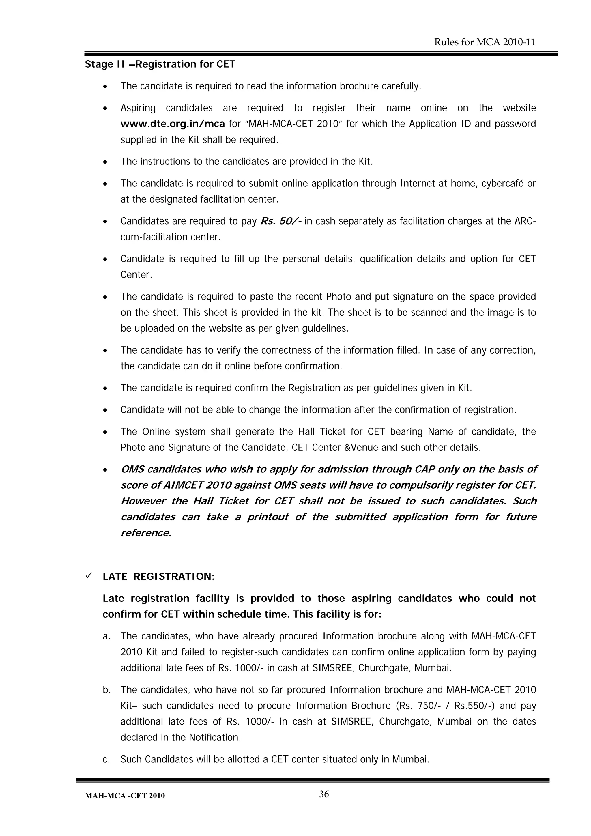 Rules for MCA 2010-11

Stage II –Registration for CET

   •    The candidate is required to read the information brochure carefully.

   •    Aspiring    candidates     are   required   to   register   their   name   online   on   the   website
        www.dte.org.in/mca for “MAH-MCA-CET 2010” for which the Application ID and password
        supplied in the Kit shall be required.

   •    The instructions to the candidates are provided in the Kit.

   •    The candidate is required to submit online application through Internet at home, cybercafé or
        at the designated facilitation center.

   •    Candidates are required to pay Rs. 50/- in cash separately as facilitation charges at the ARC-
        cum-facilitation center.

   •    Candidate is required to fill up the personal details, qualification details and option for CET
        Center.

   •    The candidate is required to paste the recent Photo and put signature on the space provided
        on the sheet. This sheet is provided in the kit. The sheet is to be scanned and the image is to
        be uploaded on the website as per given guidelines.

   •    The candidate has to verify the correctness of the information filled. In case of any correction,
        the candidate can do it online before confirmation.

   •    The candidate is required confirm the Registration as per guidelines given in Kit.

   •    Candidate will not be able to change the information after the confirmation of registration.

   •    The Online system shall generate the Hall Ticket for CET bearing Name of candidate, the
        Photo and Signature of the Candidate, CET Center &Venue and such other details.

   •    OMS candidates who wish to apply for admission through CAP only on the basis of
        score of AIMCET 2010 against OMS seats will have to compulsorily register for CET.
        However the Hall Ticket for CET shall not be issued to such candidates. Such
        candidates can take a printout of the submitted application form for future
        reference.



   LATE REGISTRATION:

   Late registration facility is provided to those aspiring candidates who could not
   confirm for CET within schedule time. This facility is for:

   a. The candidates, who have already procured Information brochure along with MAH-MCA-CET
        2010 Kit and failed to register-such candidates can confirm online application form by paying
        additional late fees of Rs. 1000/- in cash at SIMSREE, Churchgate, Mumbai.

   b. The candidates, who have not so far procured Information brochure and MAH-MCA-CET 2010
        Kit– such candidates need to procure Information Brochure (Rs. 750/- / Rs.550/-) and pay
        additional late fees of Rs. 1000/- in cash at SIMSREE, Churchgate, Mumbai on the dates
        declared in the Notification.

   c.   Such Candidates will be allotted a CET center situated only in Mumbai.


MAH-MCA -CET 2010                                         36
 