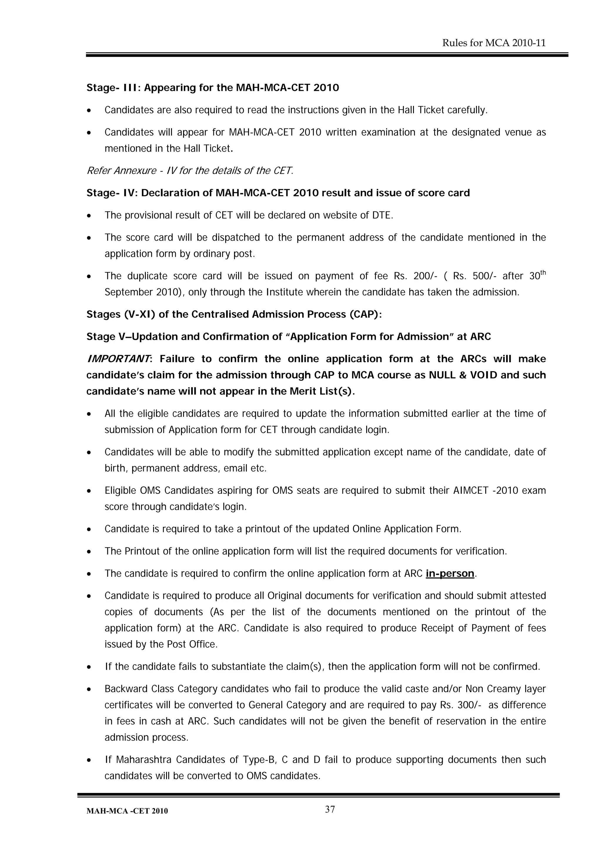 Rules for MCA 2010-11



Stage- III: Appearing for the MAH-MCA-CET 2010

•   Candidates are also required to read the instructions given in the Hall Ticket carefully.

•   Candidates will appear for MAH-MCA-CET 2010 written examination at the designated venue as
    mentioned in the Hall Ticket.

Refer Annexure - IV for the details of the CET.

Stage- IV: Declaration of MAH-MCA-CET 2010 result and issue of score card

•   The provisional result of CET will be declared on website of DTE.

•   The score card will be dispatched to the permanent address of the candidate mentioned in the
    application form by ordinary post.

•   The duplicate score card will be issued on payment of fee Rs. 200/- ( Rs. 500/- after 30th
    September 2010), only through the Institute wherein the candidate has taken the admission.

Stages (V-XI) of the Centralised Admission Process (CAP):

Stage V–Updation and Confirmation of “Application Form for Admission” at ARC

IMPORTANT: Failure to confirm the online application form at the ARCs will make
candidate’s claim for the admission through CAP to MCA course as NULL & VOID and such
candidate’s name will not appear in the Merit List(s).

•   All the eligible candidates are required to update the information submitted earlier at the time of
    submission of Application form for CET through candidate login.

•   Candidates will be able to modify the submitted application except name of the candidate, date of
    birth, permanent address, email etc.

•   Eligible OMS Candidates aspiring for OMS seats are required to submit their AIMCET -2010 exam
    score through candidate’s login.

•   Candidate is required to take a printout of the updated Online Application Form.

•   The Printout of the online application form will list the required documents for verification.

•   The candidate is required to confirm the online application form at ARC in-person.

•   Candidate is required to produce all Original documents for verification and should submit attested
    copies of documents (As per the list of the documents mentioned on the printout of the
    application form) at the ARC. Candidate is also required to produce Receipt of Payment of fees
    issued by the Post Office.

•   If the candidate fails to substantiate the claim(s), then the application form will not be confirmed.

•   Backward Class Category candidates who fail to produce the valid caste and/or Non Creamy layer
    certificates will be converted to General Category and are required to pay Rs. 300/- as difference
    in fees in cash at ARC. Such candidates will not be given the benefit of reservation in the entire
    admission process.

•   If Maharashtra Candidates of Type-B, C and D fail to produce supporting documents then such
    candidates will be converted to OMS candidates.


MAH-MCA -CET 2010                                      37
 