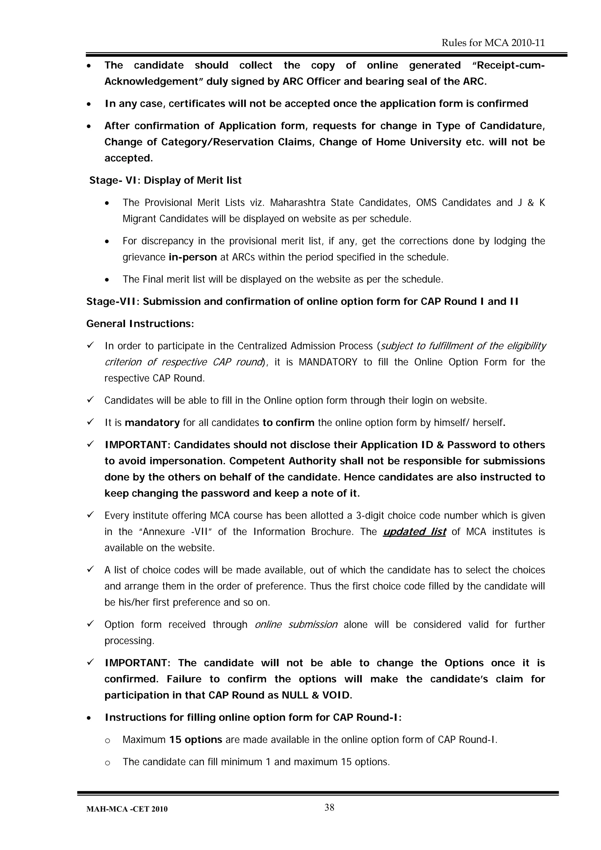 Rules for MCA 2010-11

•   The   candidate      should    collect   the    copy    of   online    generated     “Receipt-cum-
    Acknowledgement” duly signed by ARC Officer and bearing seal of the ARC.

•   In any case, certificates will not be accepted once the application form is confirmed

•   After confirmation of Application form, requests for change in Type of Candidature,
    Change of Category/Reservation Claims, Change of Home University etc. will not be
    accepted.

Stage- VI: Display of Merit list

    •   The Provisional Merit Lists viz. Maharashtra State Candidates, OMS Candidates and J & K
        Migrant Candidates will be displayed on website as per schedule.

    •   For discrepancy in the provisional merit list, if any, get the corrections done by lodging the
        grievance in-person at ARCs within the period specified in the schedule.

    •   The Final merit list will be displayed on the website as per the schedule.

Stage-VII: Submission and confirmation of online option form for CAP Round I and II

General Instructions:

    In order to participate in the Centralized Admission Process (subject to fulfillment of the eligibility
    criterion of respective CAP round), it is MANDATORY to fill the Online Option Form for the
    respective CAP Round.

    Candidates will be able to fill in the Online option form through their login on website.

    It is mandatory for all candidates to confirm the online option form by himself/ herself.

    IMPORTANT: Candidates should not disclose their Application ID & Password to others
    to avoid impersonation. Competent Authority shall not be responsible for submissions
    done by the others on behalf of the candidate. Hence candidates are also instructed to
    keep changing the password and keep a note of it.

    Every institute offering MCA course has been allotted a 3-digit choice code number which is given
    in the “Annexure -VII” of the Information Brochure. The updated list of MCA institutes is
    available on the website.

    A list of choice codes will be made available, out of which the candidate has to select the choices
    and arrange them in the order of preference. Thus the first choice code filled by the candidate will
    be his/her first preference and so on.

    Option form received through online submission alone will be considered valid for further
    processing.

    IMPORTANT: The candidate will not be able to change the Options once it is
    confirmed. Failure to confirm the options will make the candidate’s claim for
    participation in that CAP Round as NULL & VOID.

•   Instructions for filling online option form for CAP Round-I:

    o   Maximum 15 options are made available in the online option form of CAP Round-I.

    o   The candidate can fill minimum 1 and maximum 15 options.



MAH-MCA -CET 2010                                      38
 