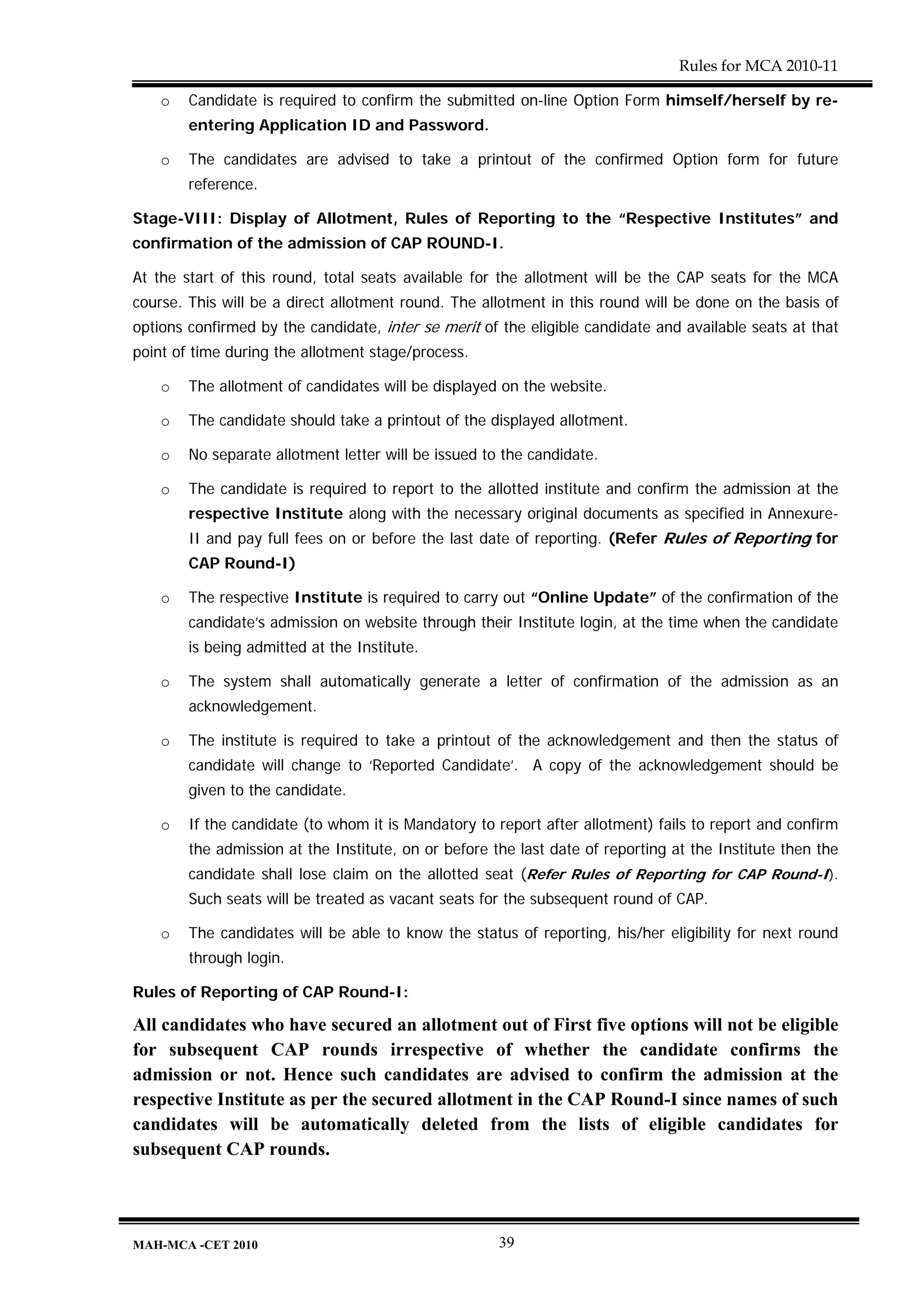 Rules for MCA 2010-11

    o   Candidate is required to confirm the submitted on-line Option Form himself/herself by re-
        entering Application ID and Password.

    o   The candidates are advised to take a printout of the confirmed Option form for future
        reference.

Stage-VIII: Display of Allotment, Rules of Reporting to the “Respective Institutes” and
confirmation of the admission of CAP ROUND-I.

At the start of this round, total seats available for the allotment will be the CAP seats for the MCA
course. This will be a direct allotment round. The allotment in this round will be done on the basis of
options confirmed by the candidate, inter se merit of the eligible candidate and available seats at that
point of time during the allotment stage/process.

    o   The allotment of candidates will be displayed on the website.

    o   The candidate should take a printout of the displayed allotment.

    o   No separate allotment letter will be issued to the candidate.

    o   The candidate is required to report to the allotted institute and confirm the admission at the
        respective Institute along with the necessary original documents as specified in Annexure-
        II and pay full fees on or before the last date of reporting. (Refer Rules of Reporting for
        CAP Round-I)

    o   The respective Institute is required to carry out “Online Update” of the confirmation of the
        candidate’s admission on website through their Institute login, at the time when the candidate
        is being admitted at the Institute.

    o   The system shall automatically generate a letter of confirmation of the admission as an
        acknowledgement.

    o   The institute is required to take a printout of the acknowledgement and then the status of
        candidate will change to ‘Reported Candidate’. A copy of the acknowledgement should be
        given to the candidate.

    o   If the candidate (to whom it is Mandatory to report after allotment) fails to report and confirm
        the admission at the Institute, on or before the last date of reporting at the Institute then the
        candidate shall lose claim on the allotted seat (Refer Rules of Reporting for CAP Round-I).
        Such seats will be treated as vacant seats for the subsequent round of CAP.

    o   The candidates will be able to know the status of reporting, his/her eligibility for next round
        through login.

Rules of Reporting of CAP Round-I:

All candidates who have secured an allotment out of First five options will not be eligible
for subsequent CAP rounds irrespective of whether the candidate confirms the
admission or not. Hence such candidates are advised to confirm the admission at the
respective Institute as per the secured allotment in the CAP Round-I since names of such
candidates will be automatically deleted from the lists of eligible candidates for
subsequent CAP rounds.




MAH-MCA -CET 2010                                     39
 