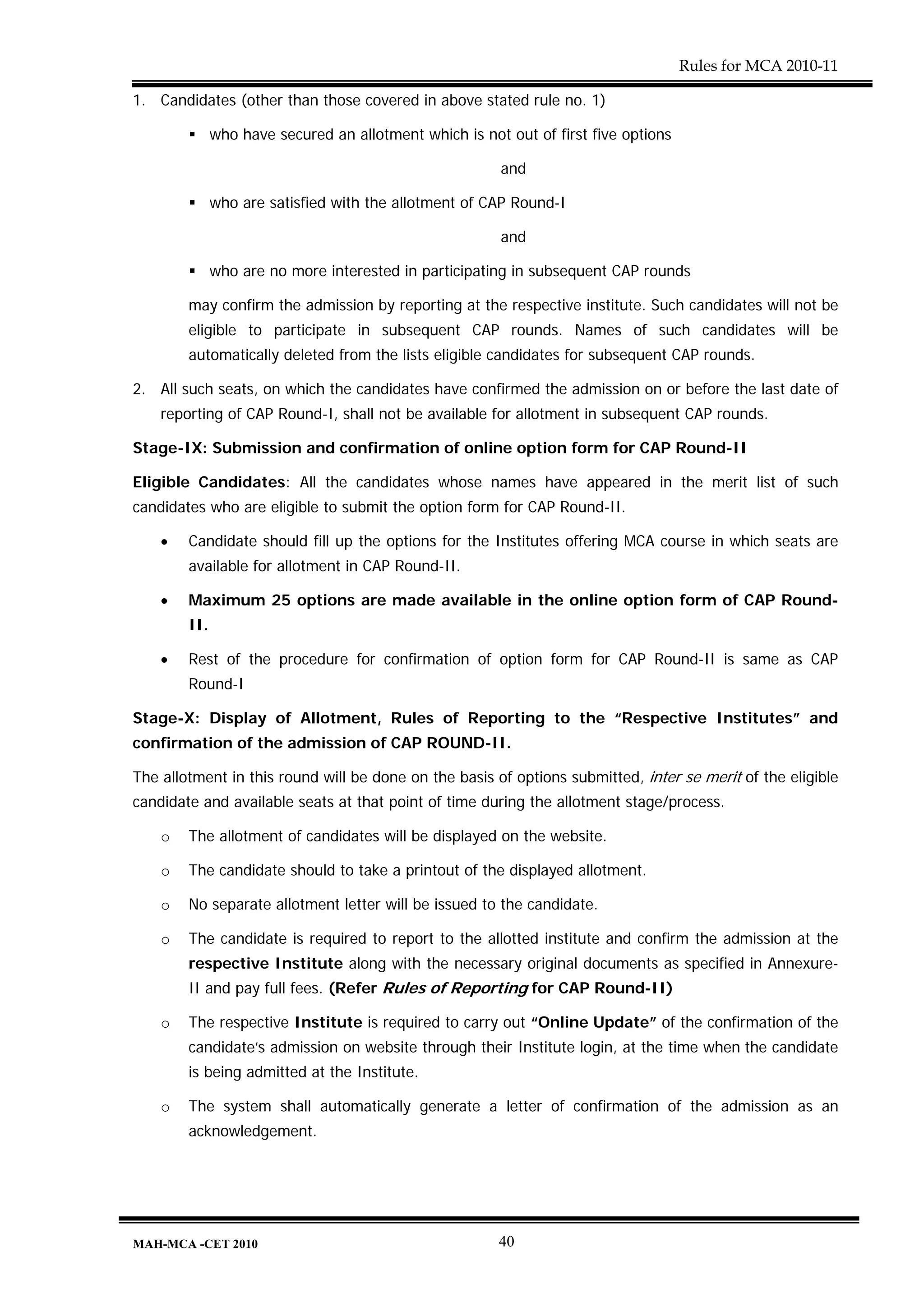 Rules for MCA 2010-11

1. Candidates (other than those covered in above stated rule no. 1)

              who have secured an allotment which is not out of first five options

                                                        and

              who are satisfied with the allotment of CAP Round-I

                                                        and

              who are no more interested in participating in subsequent CAP rounds

        may confirm the admission by reporting at the respective institute. Such candidates will not be
        eligible to participate in subsequent CAP rounds. Names of such candidates will be
        automatically deleted from the lists eligible candidates for subsequent CAP rounds.

2. All such seats, on which the candidates have confirmed the admission on or before the last date of
    reporting of CAP Round-I, shall not be available for allotment in subsequent CAP rounds.

Stage-IX: Submission and confirmation of online option form for CAP Round-II

Eligible Candidates: All the candidates whose names have appeared in the merit list of such
candidates who are eligible to submit the option form for CAP Round-II.

    •   Candidate should fill up the options for the Institutes offering MCA course in which seats are
        available for allotment in CAP Round-II.

    •   Maximum 25 options are made available in the online option form of CAP Round-
        II.

    •   Rest of the procedure for confirmation of option form for CAP Round-II is same as CAP
        Round-I

Stage-X: Display of Allotment, Rules of Reporting to the “Respective Institutes” and
confirmation of the admission of CAP ROUND-II.

The allotment in this round will be done on the basis of options submitted, inter se merit of the eligible
candidate and available seats at that point of time during the allotment stage/process.

    o   The allotment of candidates will be displayed on the website.

    o   The candidate should to take a printout of the displayed allotment.

    o   No separate allotment letter will be issued to the candidate.

    o   The candidate is required to report to the allotted institute and confirm the admission at the
        respective Institute along with the necessary original documents as specified in Annexure-
        II and pay full fees. (Refer Rules of Reporting for CAP Round-II)

    o   The respective Institute is required to carry out “Online Update” of the confirmation of the
        candidate’s admission on website through their Institute login, at the time when the candidate
        is being admitted at the Institute.

    o   The system shall automatically generate a letter of confirmation of the admission as an
        acknowledgement.




MAH-MCA -CET 2010                                       40
 