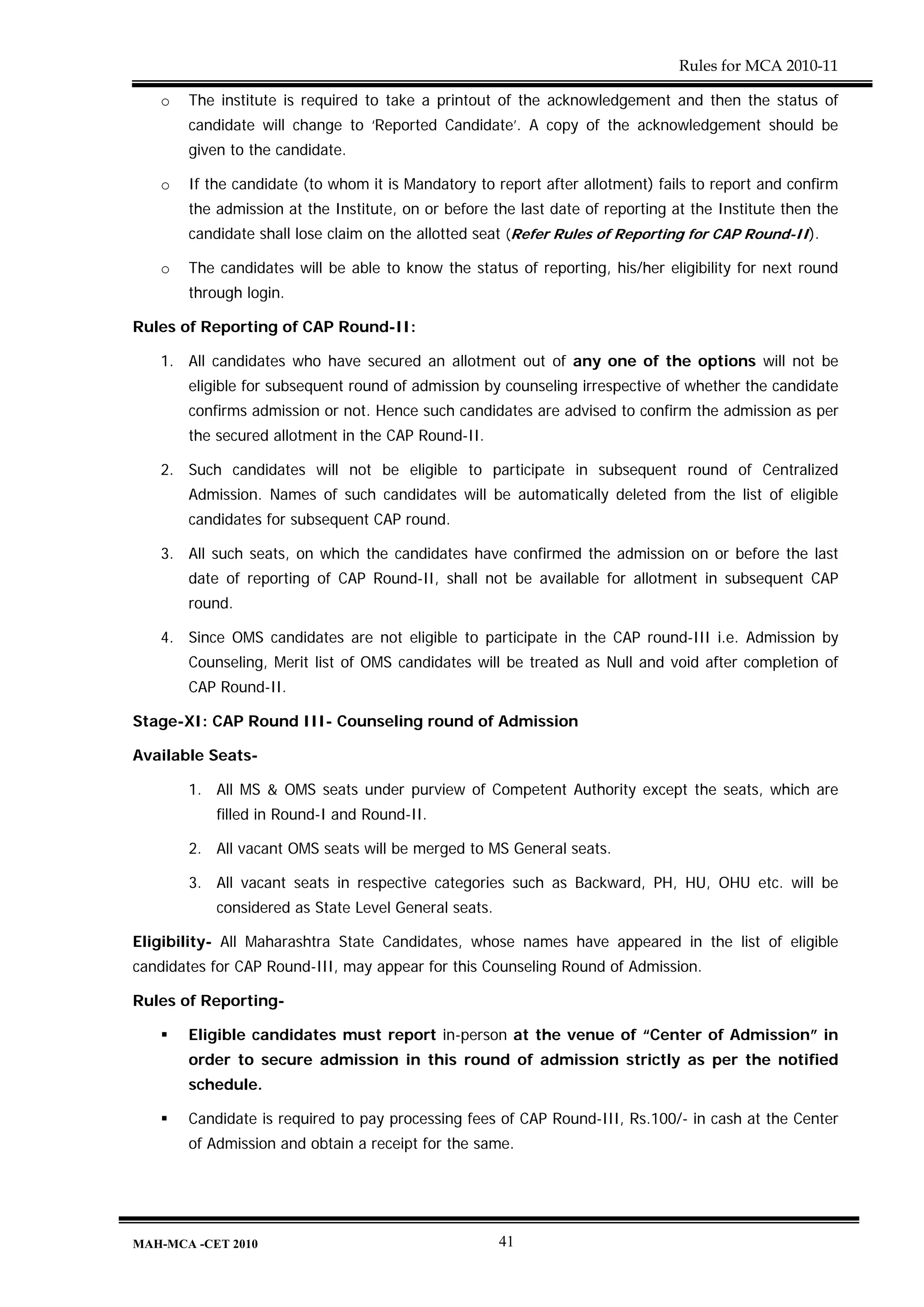 Rules for MCA 2010-11

   o   The institute is required to take a printout of the acknowledgement and then the status of
       candidate will change to ‘Reported Candidate’. A copy of the acknowledgement should be
       given to the candidate.

   o   If the candidate (to whom it is Mandatory to report after allotment) fails to report and confirm
       the admission at the Institute, on or before the last date of reporting at the Institute then the
       candidate shall lose claim on the allotted seat (Refer Rules of Reporting for CAP Round-II).

   o   The candidates will be able to know the status of reporting, his/her eligibility for next round
       through login.

Rules of Reporting of CAP Round-II:

   1. All candidates who have secured an allotment out of any one of the options will not be
       eligible for subsequent round of admission by counseling irrespective of whether the candidate
       confirms admission or not. Hence such candidates are advised to confirm the admission as per
       the secured allotment in the CAP Round-II.

   2. Such candidates will not be eligible to participate in subsequent round of Centralized
       Admission. Names of such candidates will be automatically deleted from the list of eligible
       candidates for subsequent CAP round.

   3. All such seats, on which the candidates have confirmed the admission on or before the last
       date of reporting of CAP Round-II, shall not be available for allotment in subsequent CAP
       round.

   4. Since OMS candidates are not eligible to participate in the CAP round-III i.e. Admission by
       Counseling, Merit list of OMS candidates will be treated as Null and void after completion of
       CAP Round-II.

Stage-XI: CAP Round III- Counseling round of Admission

Available Seats-

       1. All MS & OMS seats under purview of Competent Authority except the seats, which are
           filled in Round-I and Round-II.

       2. All vacant OMS seats will be merged to MS General seats.

       3. All vacant seats in respective categories such as Backward, PH, HU, OHU etc. will be
           considered as State Level General seats.

Eligibility- All Maharashtra State Candidates, whose names have appeared in the list of eligible
candidates for CAP Round-III, may appear for this Counseling Round of Admission.

Rules of Reporting-

       Eligible candidates must report in-person at the venue of “Center of Admission” in
       order to secure admission in this round of admission strictly as per the notified
       schedule.

       Candidate is required to pay processing fees of CAP Round-III, Rs.100/- in cash at the Center
       of Admission and obtain a receipt for the same.




MAH-MCA -CET 2010                                     41
 