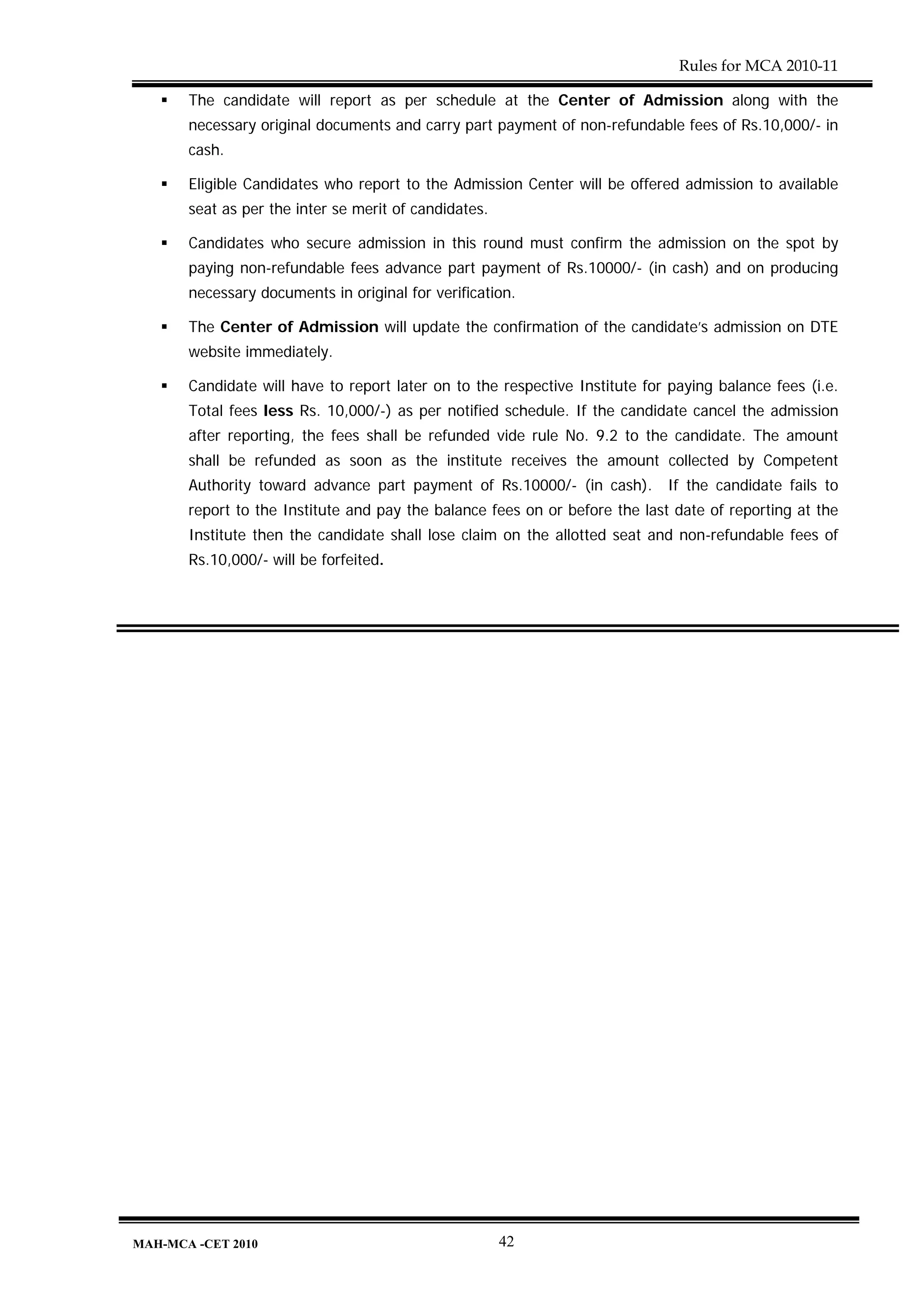 Rules for MCA 2010-11

       The candidate will report as per schedule at the Center of Admission along with the
       necessary original documents and carry part payment of non-refundable fees of Rs.10,000/- in
       cash.

       Eligible Candidates who report to the Admission Center will be offered admission to available
       seat as per the inter se merit of candidates.

       Candidates who secure admission in this round must confirm the admission on the spot by
       paying non-refundable fees advance part payment of Rs.10000/- (in cash) and on producing
       necessary documents in original for verification.

       The Center of Admission will update the confirmation of the candidate’s admission on DTE
       website immediately.

       Candidate will have to report later on to the respective Institute for paying balance fees (i.e.
       Total fees less Rs. 10,000/-) as per notified schedule. If the candidate cancel the admission
       after reporting, the fees shall be refunded vide rule No. 9.2 to the candidate. The amount
       shall be refunded as soon as the institute receives the amount collected by Competent
       Authority toward advance part payment of Rs.10000/- (in cash). If the candidate fails to
       report to the Institute and pay the balance fees on or before the last date of reporting at the
       Institute then the candidate shall lose claim on the allotted seat and non-refundable fees of
       Rs.10,000/- will be forfeited.




MAH-MCA -CET 2010                                      42
 