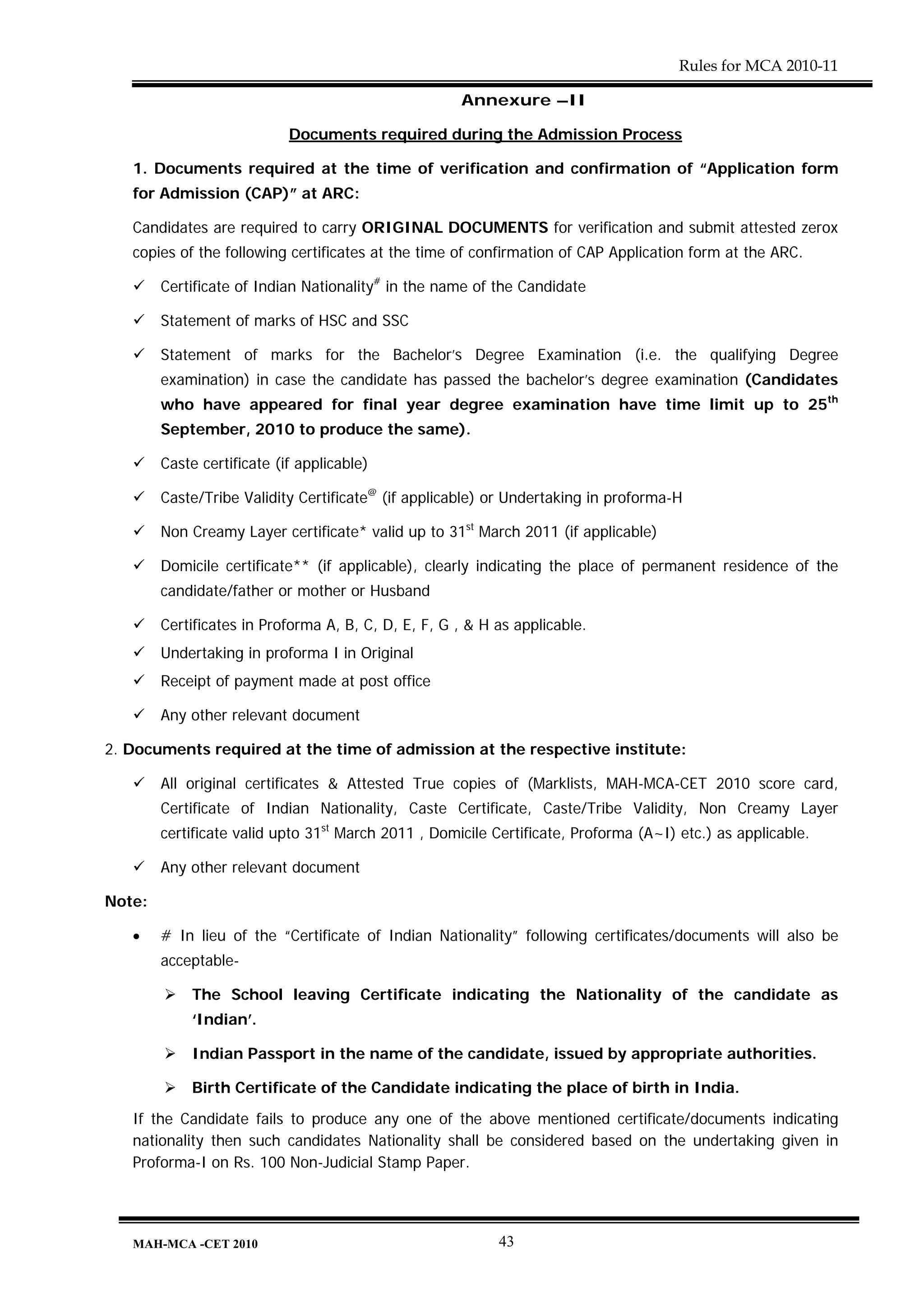 Rules for MCA 2010-11

                                                     Annexure –II

                            Documents required during the Admission Process

   1. Documents required at the time of verification and confirmation of “Application form
   for Admission (CAP)” at ARC:

   Candidates are required to carry ORIGINAL DOCUMENTS for verification and submit attested zerox
   copies of the following certificates at the time of confirmation of CAP Application form at the ARC.

        Certificate of Indian Nationality# in the name of the Candidate

        Statement of marks of HSC and SSC

        Statement of marks for the Bachelor’s Degree Examination (i.e. the qualifying Degree
        examination) in case the candidate has passed the bachelor’s degree examination (Candidates
        who have appeared for final year degree examination have time limit up to 25th
        September, 2010 to produce the same).

        Caste certificate (if applicable)

        Caste/Tribe Validity Certificate@ (if applicable) or Undertaking in proforma-H

        Non Creamy Layer certificate* valid up to 31st March 2011 (if applicable)

        Domicile certificate** (if applicable), clearly indicating the place of permanent residence of the
        candidate/father or mother or Husband

        Certificates in Proforma A, B, C, D, E, F, G , & H as applicable.
        Undertaking in proforma I in Original
        Receipt of payment made at post office

        Any other relevant document

2. Documents required at the time of admission at the respective institute:

        All original certificates & Attested True copies of (Marklists, MAH-MCA-CET 2010 score card,
        Certificate of Indian Nationality, Caste Certificate, Caste/Tribe Validity, Non Creamy Layer
        certificate valid upto 31st March 2011 , Domicile Certificate, Proforma (A~I) etc.) as applicable.

        Any other relevant document

Note:

   •    # In lieu of the “Certificate of Indian Nationality” following certificates/documents will also be
        acceptable-

             The School leaving Certificate indicating the Nationality of the candidate as
             ‘Indian’.

             Indian Passport in the name of the candidate, issued by appropriate authorities.

             Birth Certificate of the Candidate indicating the place of birth in India.

   If the Candidate fails to produce any one of the above mentioned certificate/documents indicating
   nationality then such candidates Nationality shall be considered based on the undertaking given in
   Proforma-I on Rs. 100 Non-Judicial Stamp Paper.




   MAH-MCA -CET 2010                                       43
 