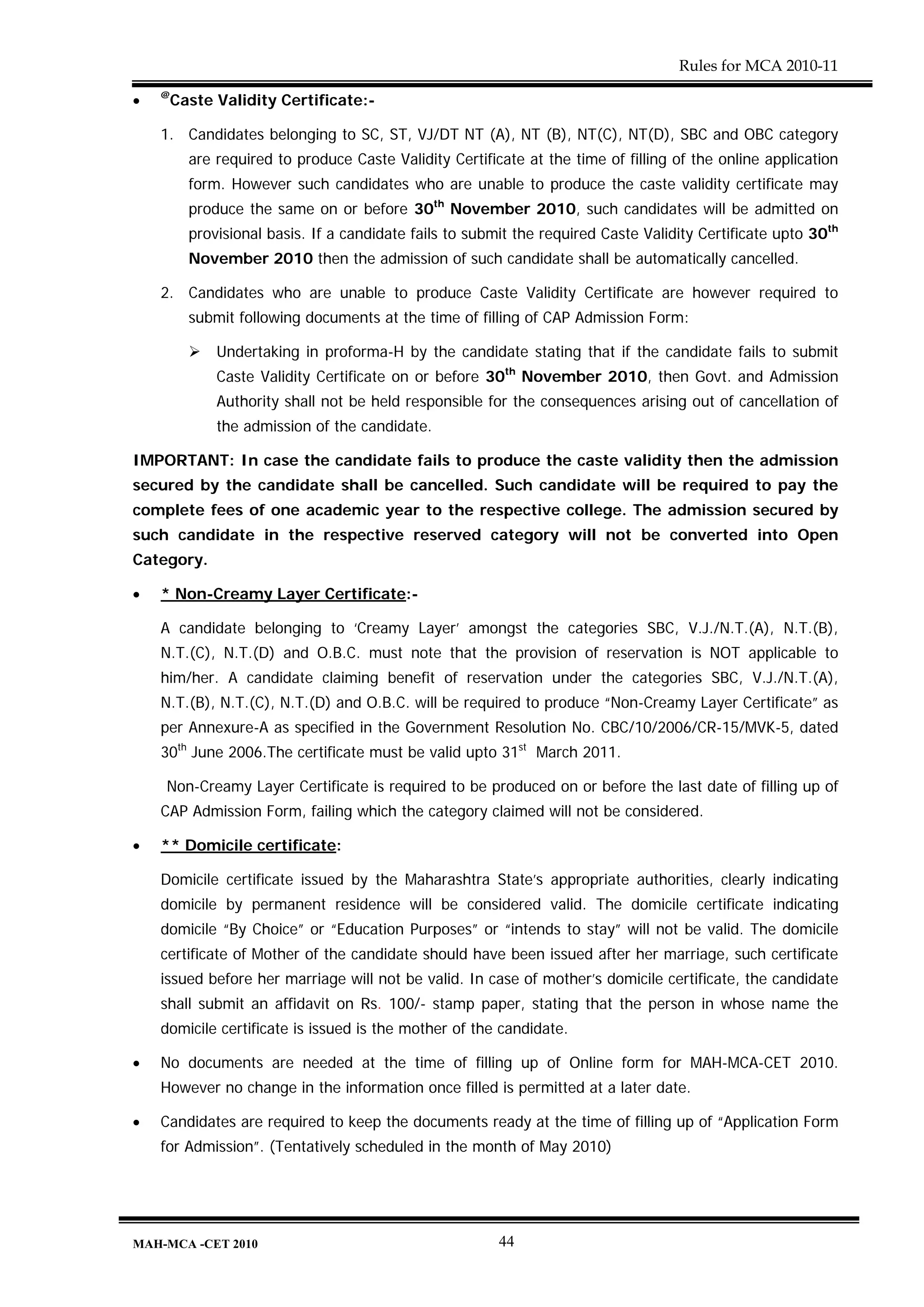 Rules for MCA 2010-11
    @
•    Caste Validity Certificate:-

    1. Candidates belonging to SC, ST, VJ/DT NT (A), NT (B), NT(C), NT(D), SBC and OBC category
        are required to produce Caste Validity Certificate at the time of filling of the online application
        form. However such candidates who are unable to produce the caste validity certificate may
        produce the same on or before 30th November 2010, such candidates will be admitted on
        provisional basis. If a candidate fails to submit the required Caste Validity Certificate upto 30th
        November 2010 then the admission of such candidate shall be automatically cancelled.

    2. Candidates who are unable to produce Caste Validity Certificate are however required to
        submit following documents at the time of filling of CAP Admission Form:

            Undertaking in proforma-H by the candidate stating that if the candidate fails to submit
            Caste Validity Certificate on or before 30th November 2010, then Govt. and Admission
            Authority shall not be held responsible for the consequences arising out of cancellation of
            the admission of the candidate.

IMPORTANT: In case the candidate fails to produce the caste validity then the admission
secured by the candidate shall be cancelled. Such candidate will be required to pay the
complete fees of one academic year to the respective college. The admission secured by
such candidate in the respective reserved category will not be converted into Open
Category.

•   * Non-Creamy Layer Certificate:-

    A candidate belonging to ‘Creamy Layer’ amongst the categories SBC, V.J./N.T.(A), N.T.(B),
    N.T.(C), N.T.(D) and O.B.C. must note that the provision of reservation is NOT applicable to
    him/her. A candidate claiming benefit of reservation under the categories SBC, V.J./N.T.(A),
    N.T.(B), N.T.(C), N.T.(D) and O.B.C. will be required to produce “Non-Creamy Layer Certificate” as
    per Annexure-A as specified in the Government Resolution No. CBC/10/2006/CR-15/MVK-5, dated
    30th June 2006.The certificate must be valid upto 31st March 2011.

    Non-Creamy Layer Certificate is required to be produced on or before the last date of filling up of
    CAP Admission Form, failing which the category claimed will not be considered.

•   ** Domicile certificate:

    Domicile certificate issued by the Maharashtra State’s appropriate authorities, clearly indicating
    domicile by permanent residence will be considered valid. The domicile certificate indicating
    domicile “By Choice” or “Education Purposes” or “intends to stay” will not be valid. The domicile
    certificate of Mother of the candidate should have been issued after her marriage, such certificate
    issued before her marriage will not be valid. In case of mother’s domicile certificate, the candidate
    shall submit an affidavit on Rs. 100/- stamp paper, stating that the person in whose name the
    domicile certificate is issued is the mother of the candidate.

•   No documents are needed at the time of filling up of Online form for MAH-MCA-CET 2010.
    However no change in the information once filled is permitted at a later date.

•   Candidates are required to keep the documents ready at the time of filling up of “Application Form
    for Admission”. (Tentatively scheduled in the month of May 2010)




MAH-MCA -CET 2010                                      44
 