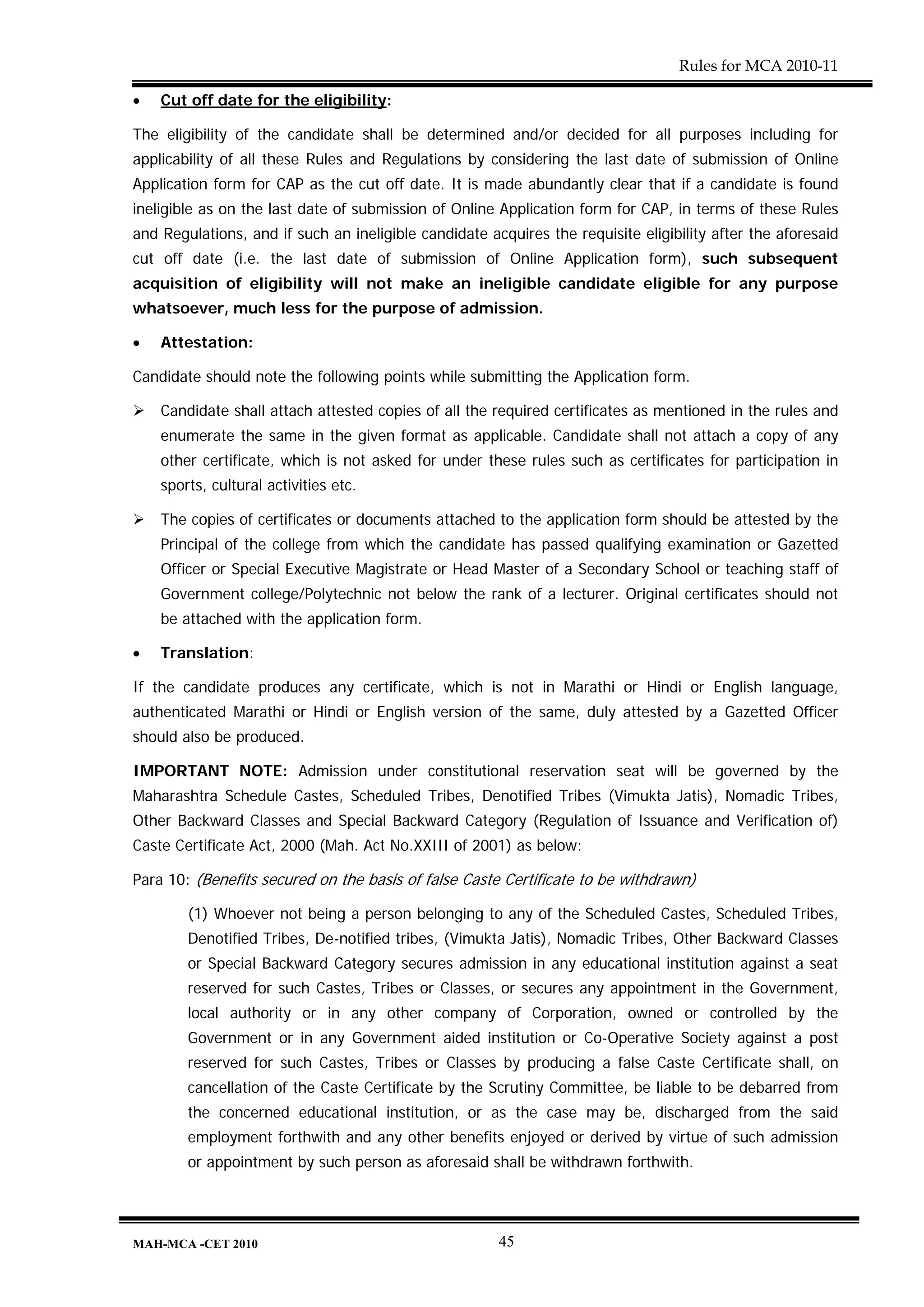 Rules for MCA 2010-11

•   Cut off date for the eligibility:

The eligibility of the candidate shall be determined and/or decided for all purposes including for
applicability of all these Rules and Regulations by considering the last date of submission of Online
Application form for CAP as the cut off date. It is made abundantly clear that if a candidate is found
ineligible as on the last date of submission of Online Application form for CAP, in terms of these Rules
and Regulations, and if such an ineligible candidate acquires the requisite eligibility after the aforesaid
cut off date (i.e. the last date of submission of Online Application form), such subsequent
acquisition of eligibility will not make an ineligible candidate eligible for any purpose
whatsoever, much less for the purpose of admission.

•   Attestation:

Candidate should note the following points while submitting the Application form.

    Candidate shall attach attested copies of all the required certificates as mentioned in the rules and
    enumerate the same in the given format as applicable. Candidate shall not attach a copy of any
    other certificate, which is not asked for under these rules such as certificates for participation in
    sports, cultural activities etc.

    The copies of certificates or documents attached to the application form should be attested by the
    Principal of the college from which the candidate has passed qualifying examination or Gazetted
    Officer or Special Executive Magistrate or Head Master of a Secondary School or teaching staff of
    Government college/Polytechnic not below the rank of a lecturer. Original certificates should not
    be attached with the application form.

•   Translation:

If the candidate produces any certificate, which is not in Marathi or Hindi or English language,
authenticated Marathi or Hindi or English version of the same, duly attested by a Gazetted Officer
should also be produced.

IMPORTANT NOTE: Admission under constitutional reservation seat will be governed by the
Maharashtra Schedule Castes, Scheduled Tribes, Denotified Tribes (Vimukta Jatis), Nomadic Tribes,
Other Backward Classes and Special Backward Category (Regulation of Issuance and Verification of)
Caste Certificate Act, 2000 (Mah. Act No.XXIII of 2001) as below:

Para 10: (Benefits secured on the basis of false Caste Certificate to be withdrawn)

        (1) Whoever not being a person belonging to any of the Scheduled Castes, Scheduled Tribes,
        Denotified Tribes, De-notified tribes, (Vimukta Jatis), Nomadic Tribes, Other Backward Classes
        or Special Backward Category secures admission in any educational institution against a seat
        reserved for such Castes, Tribes or Classes, or secures any appointment in the Government,
        local authority or in any other company of Corporation, owned or controlled by the
        Government or in any Government aided institution or Co-Operative Society against a post
        reserved for such Castes, Tribes or Classes by producing a false Caste Certificate shall, on
        cancellation of the Caste Certificate by the Scrutiny Committee, be liable to be debarred from
        the concerned educational institution, or as the case may be, discharged from the said
        employment forthwith and any other benefits enjoyed or derived by virtue of such admission
        or appointment by such person as aforesaid shall be withdrawn forthwith.




MAH-MCA -CET 2010                                      45
 