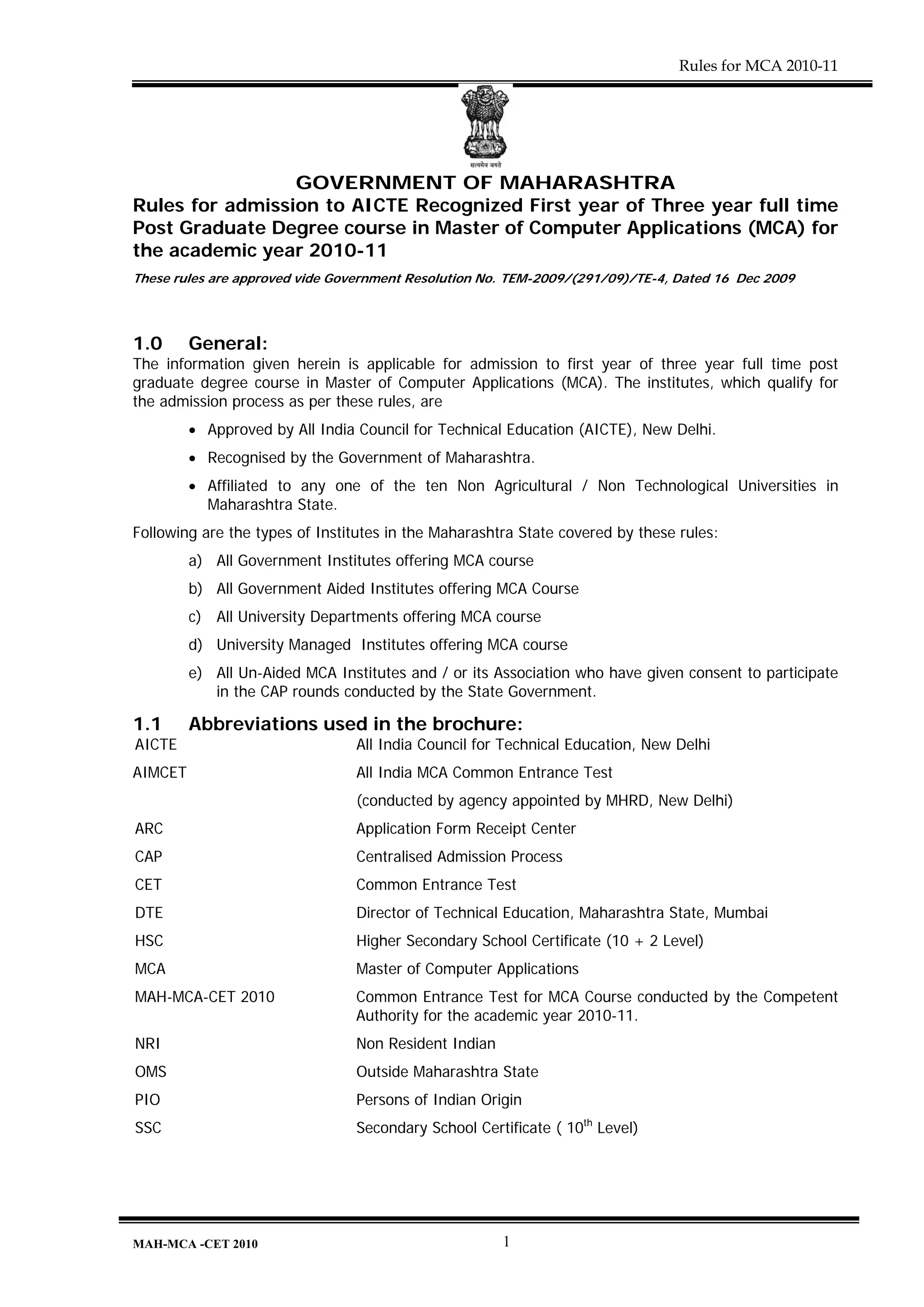 Rules for MCA 2010-11




                 GOVERNMENT OF MAHARASHTRA
Rules for admission to AICTE Recognized First year of Three year full time
Post Graduate Degree course in Master of Computer Applications (MCA) for
the academic year 2010-11
These rules are approved vide Government Resolution No. TEM-2009/(291/09)/TE-4, Dated 16 Dec 2009




1.0      General:
The information given herein is applicable for admission to first year of three year full time post
graduate degree course in Master of Computer Applications (MCA). The institutes, which qualify for
the admission process as per these rules, are
         • Approved by All India Council for Technical Education (AICTE), New Delhi.
         • Recognised by the Government of Maharashtra.
         • Affiliated to any one of the ten Non Agricultural / Non Technological Universities in
           Maharashtra State.
Following are the types of Institutes in the Maharashtra State covered by these rules:
         a) All Government Institutes offering MCA course
         b) All Government Aided Institutes offering MCA Course
         c) All University Departments offering MCA course
         d) University Managed Institutes offering MCA course
         e) All Un-Aided MCA Institutes and / or its Association who have given consent to participate
            in the CAP rounds conducted by the State Government.

1.1      Abbreviations used in the brochure:
AICTE                            All India Council for Technical Education, New Delhi
AIMCET                           All India MCA Common Entrance Test
                                (conducted by agency appointed by MHRD, New Delhi)
ARC                             Application Form Receipt Center
CAP                              Centralised Admission Process
CET                              Common Entrance Test
DTE                              Director of Technical Education, Maharashtra State, Mumbai
HSC                              Higher Secondary School Certificate (10 + 2 Level)
MCA                              Master of Computer Applications
MAH-MCA-CET 2010                Common Entrance Test for MCA Course conducted by the Competent
                                Authority for the academic year 2010-11.
NRI                             Non Resident Indian
OMS                              Outside Maharashtra State
PIO                              Persons of Indian Origin
SSC                              Secondary School Certificate ( 10th Level)




MAH-MCA -CET 2010                                     1
 