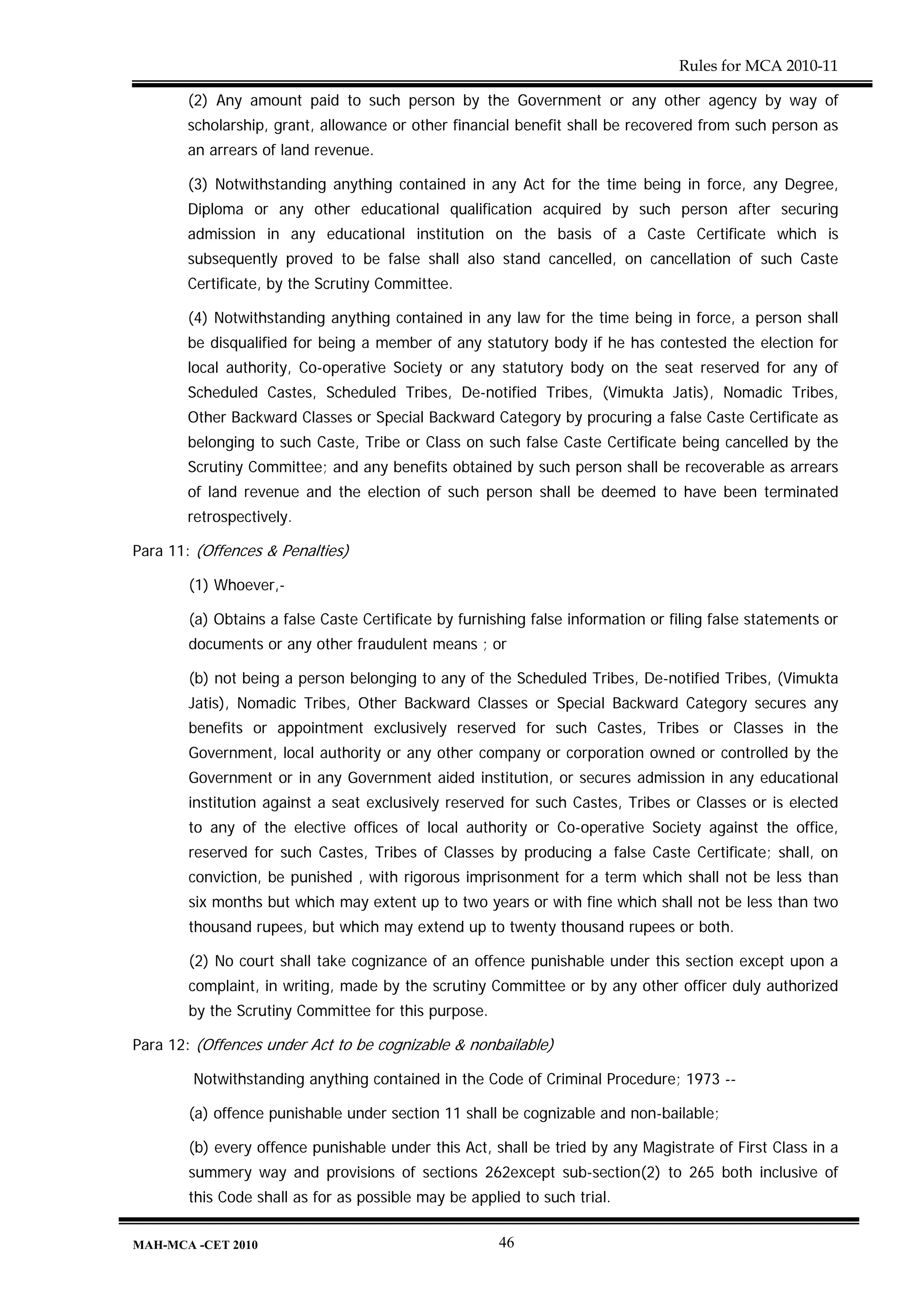 Rules for MCA 2010-11

       (2) Any amount paid to such person by the Government or any other agency by way of
       scholarship, grant, allowance or other financial benefit shall be recovered from such person as
       an arrears of land revenue.

       (3) Notwithstanding anything contained in any Act for the time being in force, any Degree,
       Diploma or any other educational qualification acquired by such person after securing
       admission in any educational institution on the basis of a Caste Certificate which is
       subsequently proved to be false shall also stand cancelled, on cancellation of such Caste
       Certificate, by the Scrutiny Committee.

       (4) Notwithstanding anything contained in any law for the time being in force, a person shall
       be disqualified for being a member of any statutory body if he has contested the election for
       local authority, Co-operative Society or any statutory body on the seat reserved for any of
       Scheduled Castes, Scheduled Tribes, De-notified Tribes, (Vimukta Jatis), Nomadic Tribes,
       Other Backward Classes or Special Backward Category by procuring a false Caste Certificate as
       belonging to such Caste, Tribe or Class on such false Caste Certificate being cancelled by the
       Scrutiny Committee; and any benefits obtained by such person shall be recoverable as arrears
       of land revenue and the election of such person shall be deemed to have been terminated
       retrospectively.

Para 11: (Offences & Penalties)

        (1) Whoever,-

        (a) Obtains a false Caste Certificate by furnishing false information or filing false statements or
        documents or any other fraudulent means ; or

        (b) not being a person belonging to any of the Scheduled Tribes, De-notified Tribes, (Vimukta
        Jatis), Nomadic Tribes, Other Backward Classes or Special Backward Category secures any
        benefits or appointment exclusively reserved for such Castes, Tribes or Classes in the
        Government, local authority or any other company or corporation owned or controlled by the
        Government or in any Government aided institution, or secures admission in any educational
        institution against a seat exclusively reserved for such Castes, Tribes or Classes or is elected
        to any of the elective offices of local authority or Co-operative Society against the office,
        reserved for such Castes, Tribes of Classes by producing a false Caste Certificate; shall, on
        conviction, be punished , with rigorous imprisonment for a term which shall not be less than
        six months but which may extent up to two years or with fine which shall not be less than two
        thousand rupees, but which may extend up to twenty thousand rupees or both.

        (2) No court shall take cognizance of an offence punishable under this section except upon a
        complaint, in writing, made by the scrutiny Committee or by any other officer duly authorized
        by the Scrutiny Committee for this purpose.

Para 12: (Offences under Act to be cognizable & nonbailable)

        Notwithstanding anything contained in the Code of Criminal Procedure; 1973 --

        (a) offence punishable under section 11 shall be cognizable and non-bailable;

        (b) every offence punishable under this Act, shall be tried by any Magistrate of First Class in a
        summery way and provisions of sections 262except sub-section(2) to 265 both inclusive of
        this Code shall as for as possible may be applied to such trial.

MAH-MCA -CET 2010                                      46
 