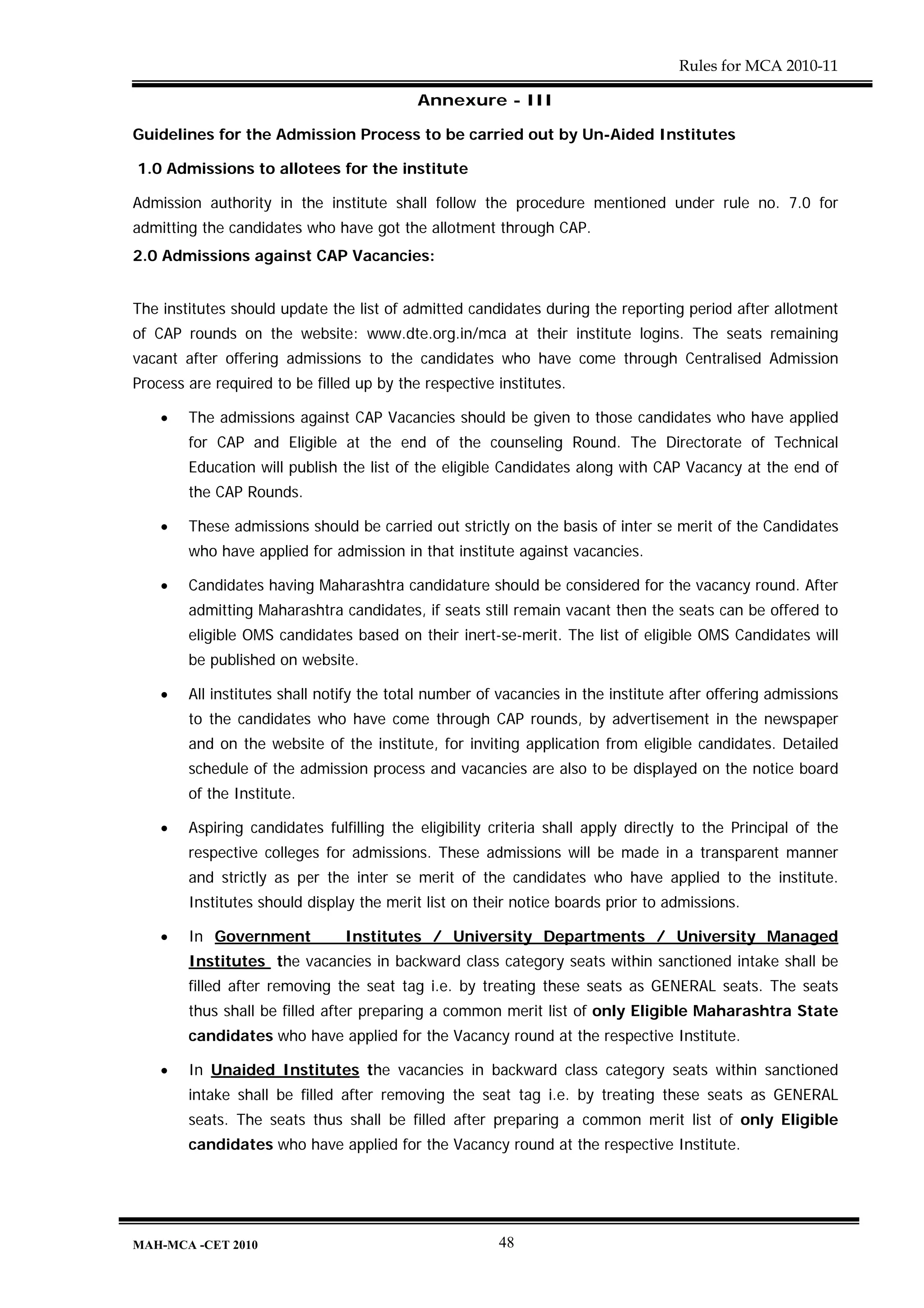 Rules for MCA 2010-11

                                           Annexure - III

Guidelines for the Admission Process to be carried out by Un-Aided Institutes

1.0 Admissions to allotees for the institute

Admission authority in the institute shall follow the procedure mentioned under rule no. 7.0 for
admitting the candidates who have got the allotment through CAP.
2.0 Admissions against CAP Vacancies:


The institutes should update the list of admitted candidates during the reporting period after allotment
of CAP rounds on the website: www.dte.org.in/mca at their institute logins. The seats remaining
vacant after offering admissions to the candidates who have come through Centralised Admission
Process are required to be filled up by the respective institutes.

    •   The admissions against CAP Vacancies should be given to those candidates who have applied
        for CAP and Eligible at the end of the counseling Round. The Directorate of Technical
        Education will publish the list of the eligible Candidates along with CAP Vacancy at the end of
        the CAP Rounds.

    •   These admissions should be carried out strictly on the basis of inter se merit of the Candidates
        who have applied for admission in that institute against vacancies.

    •   Candidates having Maharashtra candidature should be considered for the vacancy round. After
        admitting Maharashtra candidates, if seats still remain vacant then the seats can be offered to
        eligible OMS candidates based on their inert-se-merit. The list of eligible OMS Candidates will
        be published on website.

    •   All institutes shall notify the total number of vacancies in the institute after offering admissions
        to the candidates who have come through CAP rounds, by advertisement in the newspaper
        and on the website of the institute, for inviting application from eligible candidates. Detailed
        schedule of the admission process and vacancies are also to be displayed on the notice board
        of the Institute.

    •   Aspiring candidates fulfilling the eligibility criteria shall apply directly to the Principal of the
        respective colleges for admissions. These admissions will be made in a transparent manner
        and strictly as per the inter se merit of the candidates who have applied to the institute.
        Institutes should display the merit list on their notice boards prior to admissions.

    •   In Government           Institutes / University Departments / University Managed
        Institutes the vacancies in backward class category seats within sanctioned intake shall be
        filled after removing the seat tag i.e. by treating these seats as GENERAL seats. The seats
        thus shall be filled after preparing a common merit list of only Eligible Maharashtra State
        candidates who have applied for the Vacancy round at the respective Institute.

    •   In Unaided Institutes the vacancies in backward class category seats within sanctioned
        intake shall be filled after removing the seat tag i.e. by treating these seats as GENERAL
        seats. The seats thus shall be filled after preparing a common merit list of only Eligible
        candidates who have applied for the Vacancy round at the respective Institute.




MAH-MCA -CET 2010                                      48
 