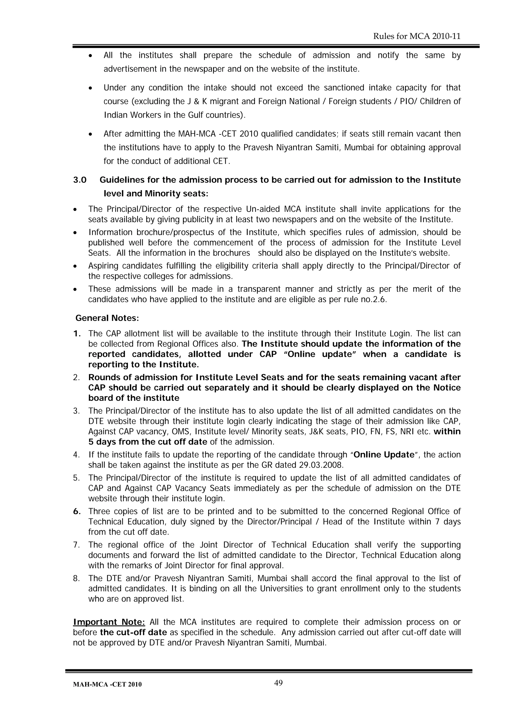 Rules for MCA 2010-11

      •   All the institutes shall prepare the schedule of admission and notify the same by
          advertisement in the newspaper and on the website of the institute.

      •   Under any condition the intake should not exceed the sanctioned intake capacity for that
          course (excluding the J & K migrant and Foreign National / Foreign students / PIO/ Children of
          Indian Workers in the Gulf countries).

      •   After admitting the MAH-MCA -CET 2010 qualified candidates; if seats still remain vacant then
          the institutions have to apply to the Pravesh Niyantran Samiti, Mumbai for obtaining approval
          for the conduct of additional CET.

3.0       Guidelines for the admission process to be carried out for admission to the Institute
          level and Minority seats:
•     The Principal/Director of the respective Un-aided MCA institute shall invite applications for the
      seats available by giving publicity in at least two newspapers and on the website of the Institute.
•     Information brochure/prospectus of the Institute, which specifies rules of admission, should be
      published well before the commencement of the process of admission for the Institute Level
      Seats. All the information in the brochures should also be displayed on the Institute’s website.
•     Aspiring candidates fulfilling the eligibility criteria shall apply directly to the Principal/Director of
      the respective colleges for admissions.
•     These admissions will be made in a transparent manner and strictly as per the merit of the
      candidates who have applied to the institute and are eligible as per rule no.2.6.

General Notes:
1. The CAP allotment list will be available to the institute through their Institute Login. The list can
   be collected from Regional Offices also. The Institute should update the information of the
   reported candidates, allotted under CAP “Online update” when a candidate is
   reporting to the Institute.
2. Rounds of admission for Institute Level Seats and for the seats remaining vacant after
   CAP should be carried out separately and it should be clearly displayed on the Notice
   board of the institute
3. The Principal/Director of the institute has to also update the list of all admitted candidates on the
   DTE website through their institute login clearly indicating the stage of their admission like CAP,
   Against CAP vacancy, OMS, Institute level/ Minority seats, J&K seats, PIO, FN, FS, NRI etc. within
   5 days from the cut off date of the admission.
4. If the institute fails to update the reporting of the candidate through “Online Update”, the action
   shall be taken against the institute as per the GR dated 29.03.2008.
5. The Principal/Director of the institute is required to update the list of all admitted candidates of
   CAP and Against CAP Vacancy Seats immediately as per the schedule of admission on the DTE
   website through their institute login.
6. Three copies of list are to be printed and to be submitted to the concerned Regional Office of
   Technical Education, duly signed by the Director/Principal / Head of the Institute within 7 days
   from the cut off date.
7. The regional office of the Joint Director of Technical Education shall verify the supporting
   documents and forward the list of admitted candidate to the Director, Technical Education along
   with the remarks of Joint Director for final approval.
8. The DTE and/or Pravesh Niyantran Samiti, Mumbai shall accord the final approval to the list of
   admitted candidates. It is binding on all the Universities to grant enrollment only to the students
   who are on approved list.

Important Note: All the MCA institutes are required to complete their admission process on or
before the cut-off date as specified in the schedule. Any admission carried out after cut-off date will
not be approved by DTE and/or Pravesh Niyantran Samiti, Mumbai.



MAH-MCA -CET 2010                                         49
 