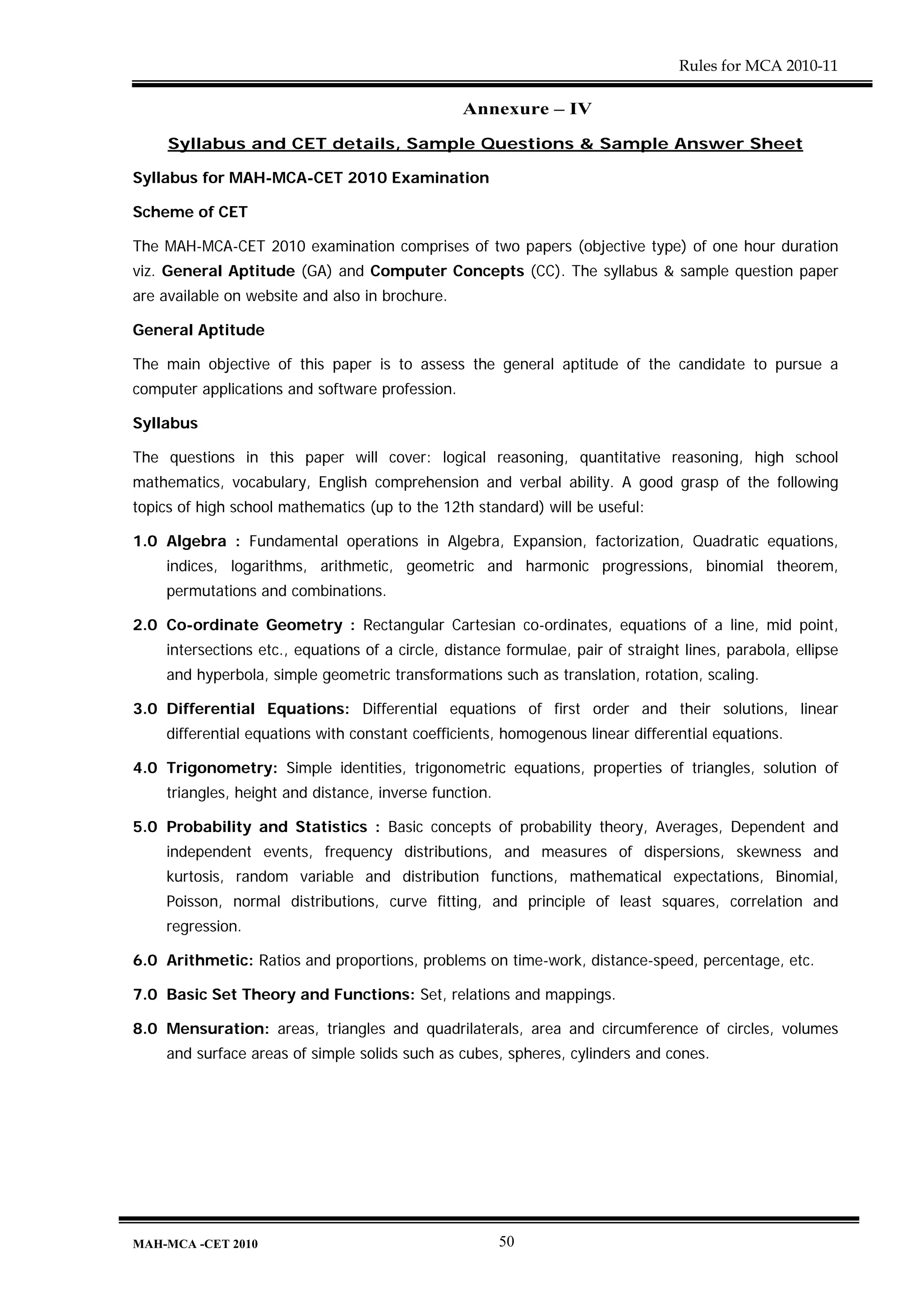 Rules for MCA 2010-11

                                                 Annexure – IV

     Syllabus and CET details, Sample Questions & Sample Answer Sheet

Syllabus for MAH-MCA-CET 2010 Examination

Scheme of CET

The MAH-MCA-CET 2010 examination comprises of two papers (objective type) of one hour duration
viz. General Aptitude (GA) and Computer Concepts (CC). The syllabus & sample question paper
are available on website and also in brochure.

General Aptitude

The main objective of this paper is to assess the general aptitude of the candidate to pursue a
computer applications and software profession.

Syllabus

The questions in this paper will cover: logical reasoning, quantitative reasoning, high school
mathematics, vocabulary, English comprehension and verbal ability. A good grasp of the following
topics of high school mathematics (up to the 12th standard) will be useful:

1.0 Algebra : Fundamental operations in Algebra, Expansion, factorization, Quadratic equations,
    indices, logarithms, arithmetic, geometric and harmonic progressions, binomial theorem,
    permutations and combinations.

2.0 Co-ordinate Geometry : Rectangular Cartesian co-ordinates, equations of a line, mid point,
    intersections etc., equations of a circle, distance formulae, pair of straight lines, parabola, ellipse
    and hyperbola, simple geometric transformations such as translation, rotation, scaling.

3.0 Differential Equations: Differential equations of first order and their solutions, linear
    differential equations with constant coefficients, homogenous linear differential equations.

4.0 Trigonometry: Simple identities, trigonometric equations, properties of triangles, solution of
    triangles, height and distance, inverse function.

5.0 Probability and Statistics : Basic concepts of probability theory, Averages, Dependent and
    independent events, frequency distributions, and measures of dispersions, skewness and
    kurtosis, random variable and distribution functions, mathematical expectations, Binomial,
    Poisson, normal distributions, curve fitting, and principle of least squares, correlation and
    regression.

6.0 Arithmetic: Ratios and proportions, problems on time-work, distance-speed, percentage, etc.

7.0 Basic Set Theory and Functions: Set, relations and mappings.

8.0 Mensuration: areas, triangles and quadrilaterals, area and circumference of circles, volumes
    and surface areas of simple solids such as cubes, spheres, cylinders and cones.




MAH-MCA -CET 2010                                       50
 