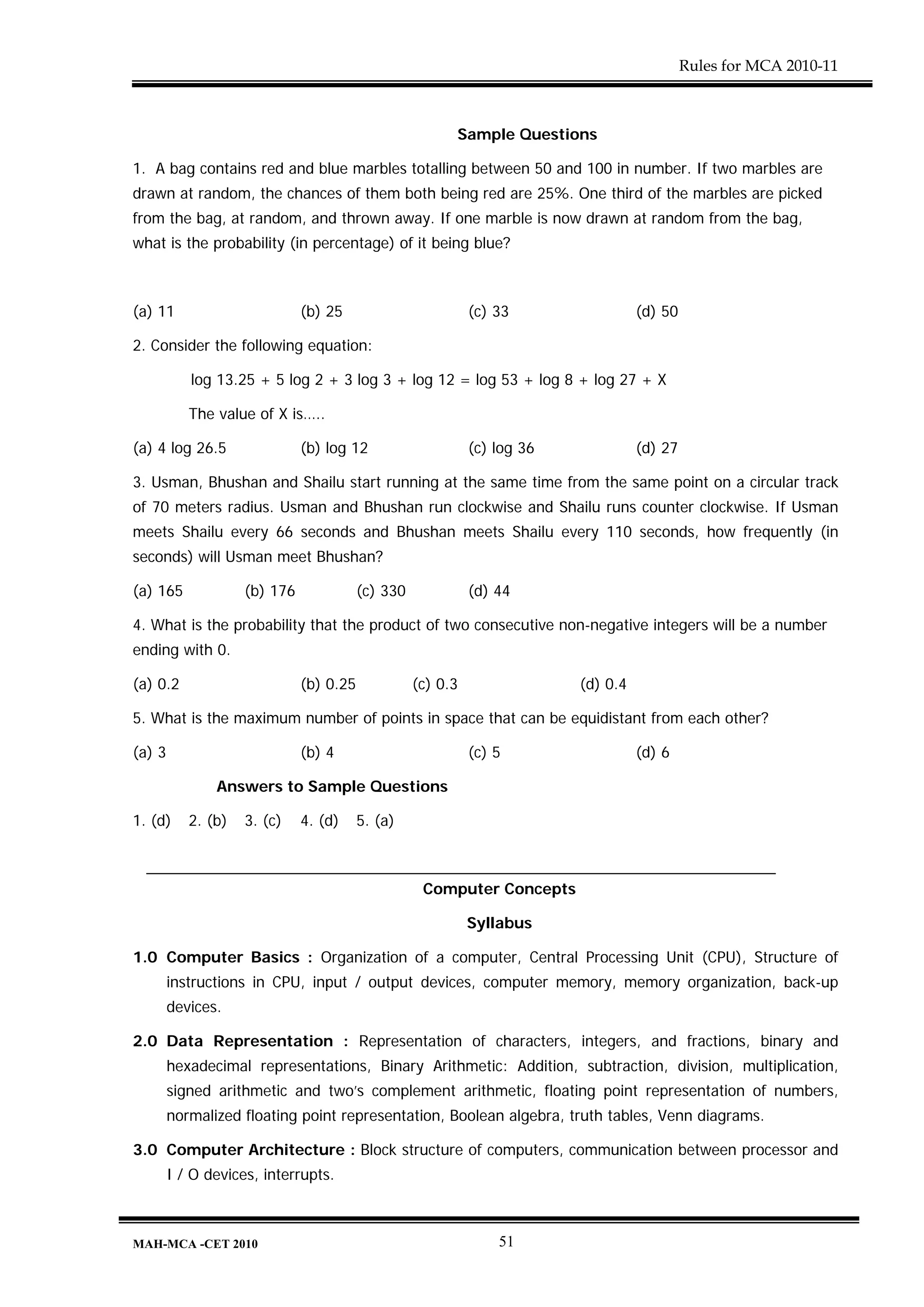 Rules for MCA 2010-11



                                                         Sample Questions

1. A bag contains red and blue marbles totalling between 50 and 100 in number. If two marbles are
drawn at random, the chances of them both being red are 25%. One third of the marbles are picked
from the bag, at random, and thrown away. If one marble is now drawn at random from the bag,
what is the probability (in percentage) of it being blue?



(a) 11                        (b) 25                         (c) 33                 (d) 50

2. Consider the following equation:

           log 13.25 + 5 log 2 + 3 log 3 + log 12 = log 53 + log 8 + log 27 + X

           The value of X is…..

(a) 4 log 26.5                (b) log 12                     (c) log 36             (d) 27

3. Usman, Bhushan and Shailu start running at the same time from the same point on a circular track
of 70 meters radius. Usman and Bhushan run clockwise and Shailu runs counter clockwise. If Usman
meets Shailu every 66 seconds and Bhushan meets Shailu every 110 seconds, how frequently (in
seconds) will Usman meet Bhushan?

(a) 165             (b) 176              (c) 330             (d) 44

4. What is the probability that the product of two consecutive non-negative integers will be a number
ending with 0.

(a) 0.2                       (b) 0.25             (c) 0.3                (d) 0.4

5. What is the maximum number of points in space that can be equidistant from each other?

(a) 3                         (b) 4                          (c) 5                  (d) 6

               Answers to Sample Questions

1. (d)     2. (b)   3. (c)    4. (d)     5. (a)



                                                    Computer Concepts

                                                             Syllabus

1.0 Computer Basics : Organization of a computer, Central Processing Unit (CPU), Structure of
        instructions in CPU, input / output devices, computer memory, memory organization, back-up
        devices.

2.0 Data Representation : Representation of characters, integers, and fractions, binary and
        hexadecimal representations, Binary Arithmetic: Addition, subtraction, division, multiplication,
        signed arithmetic and two’s complement arithmetic, floating point representation of numbers,
        normalized floating point representation, Boolean algebra, truth tables, Venn diagrams.

3.0 Computer Architecture : Block structure of computers, communication between processor and
        I / O devices, interrupts.



MAH-MCA -CET 2010                                                51
 