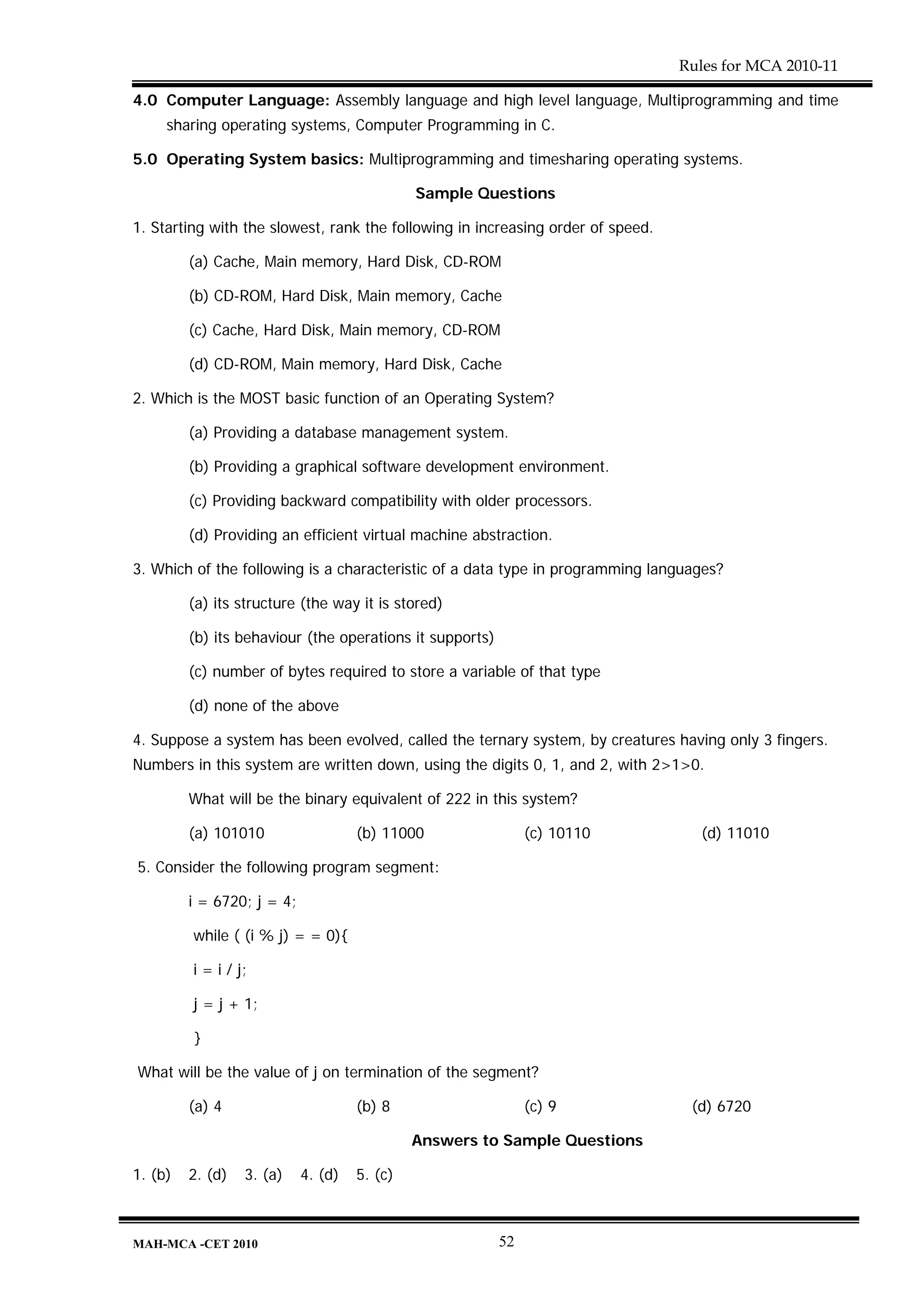 Rules for MCA 2010-11

4.0 Computer Language: Assembly language and high level language, Multiprogramming and time
     sharing operating systems, Computer Programming in C.

5.0 Operating System basics: Multiprogramming and timesharing operating systems.

                                              Sample Questions

1. Starting with the slowest, rank the following in increasing order of speed.

         (a) Cache, Main memory, Hard Disk, CD-ROM

         (b) CD-ROM, Hard Disk, Main memory, Cache

         (c) Cache, Hard Disk, Main memory, CD-ROM

         (d) CD-ROM, Main memory, Hard Disk, Cache

2. Which is the MOST basic function of an Operating System?

         (a) Providing a database management system.

         (b) Providing a graphical software development environment.

         (c) Providing backward compatibility with older processors.

         (d) Providing an efficient virtual machine abstraction.

3. Which of the following is a characteristic of a data type in programming languages?

         (a) its structure (the way it is stored)

         (b) its behaviour (the operations it supports)

         (c) number of bytes required to store a variable of that type

         (d) none of the above

4. Suppose a system has been evolved, called the ternary system, by creatures having only 3 fingers.
Numbers in this system are written down, using the digits 0, 1, and 2, with 2>1>0.

         What will be the binary equivalent of 222 in this system?

         (a) 101010                  (b) 11000                 (c) 10110           (d) 11010

5. Consider the following program segment:

         i = 6720; j = 4;

         while ( (i % j) = = 0){

         i = i / j;

         j = j + 1;

         }

What will be the value of j on termination of the segment?

         (a) 4                       (b) 8                     (c) 9              (d) 6720

                                              Answers to Sample Questions

1. (b)   2. (d)   3. (a)    4. (d)   5. (c)



MAH-MCA -CET 2010                                         52
 