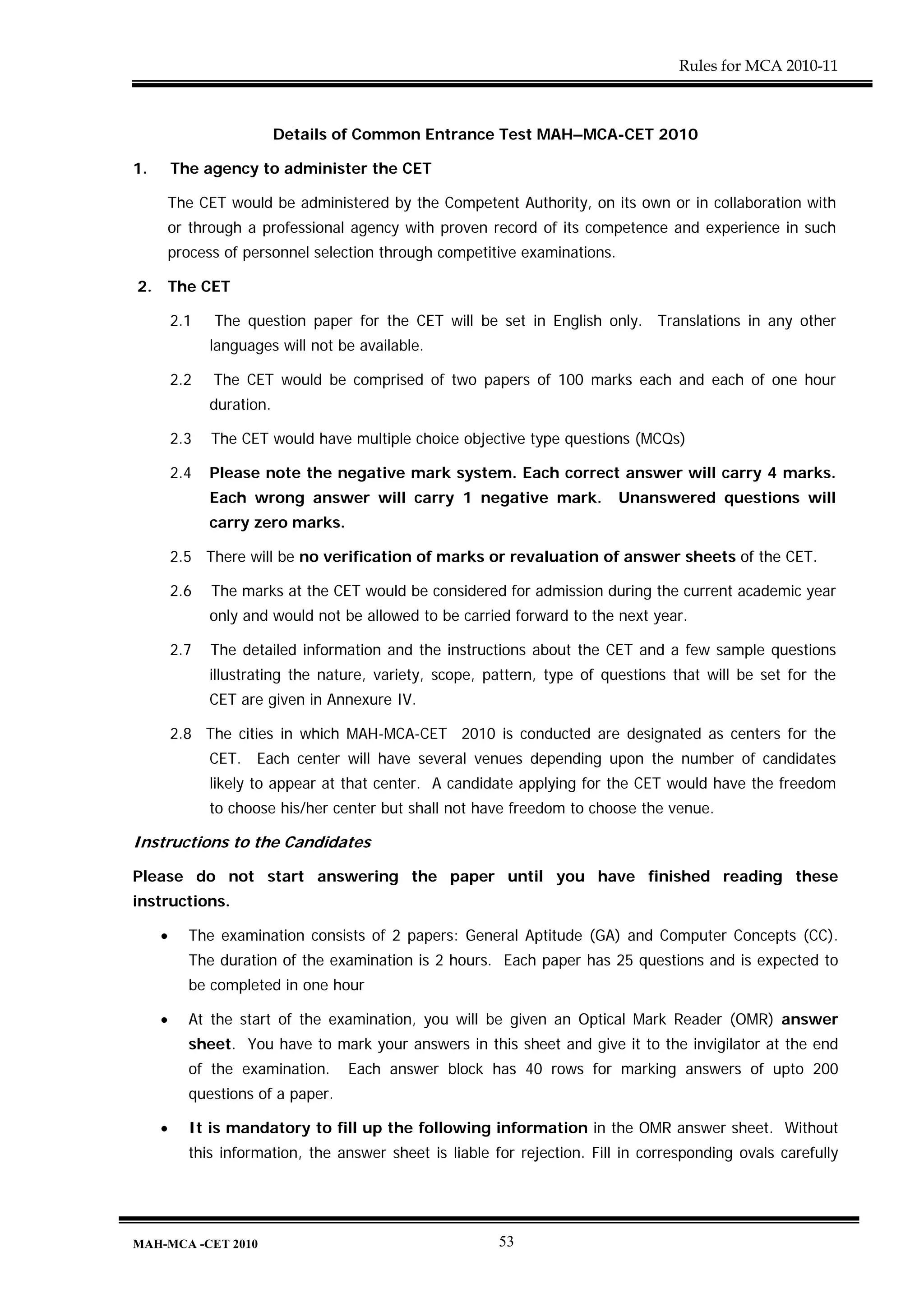 Rules for MCA 2010-11



                           Details of Common Entrance Test MAH–MCA-CET 2010

1.       The agency to administer the CET

     The CET would be administered by the Competent Authority, on its own or in collaboration with
     or through a professional agency with proven record of its competence and experience in such
     process of personnel selection through competitive examinations.

2.   The CET

         2.1   The question paper for the CET will be set in English only. Translations in any other
               languages will not be available.

         2.2   The CET would be comprised of two papers of 100 marks each and each of one hour
               duration.

         2.3   The CET would have multiple choice objective type questions (MCQs)

         2.4   Please note the negative mark system. Each correct answer will carry 4 marks.
               Each wrong answer will carry 1 negative mark.               Unanswered questions will
               carry zero marks.

         2.5 There will be no verification of marks or revaluation of answer sheets of the CET.

         2.6   The marks at the CET would be considered for admission during the current academic year
               only and would not be allowed to be carried forward to the next year.

         2.7   The detailed information and the instructions about the CET and a few sample questions
               illustrating the nature, variety, scope, pattern, type of questions that will be set for the
               CET are given in Annexure IV.

         2.8 The cities in which MAH-MCA-CET 2010 is conducted are designated as centers for the
               CET. Each center will have several venues depending upon the number of candidates
               likely to appear at that center. A candidate applying for the CET would have the freedom
               to choose his/her center but shall not have freedom to choose the venue.

Instructions to the Candidates

Please do not start answering the paper until you have finished reading these
instructions.

     •     The examination consists of 2 papers: General Aptitude (GA) and Computer Concepts (CC).
           The duration of the examination is 2 hours. Each paper has 25 questions and is expected to
           be completed in one hour

     •     At the start of the examination, you will be given an Optical Mark Reader (OMR) answer
           sheet. You have to mark your answers in this sheet and give it to the invigilator at the end
           of the examination.     Each answer block has 40 rows for marking answers of upto 200
           questions of a paper.

     •     It is mandatory to fill up the following information in the OMR answer sheet. Without
           this information, the answer sheet is liable for rejection. Fill in corresponding ovals carefully




MAH-MCA -CET 2010                                        53
 