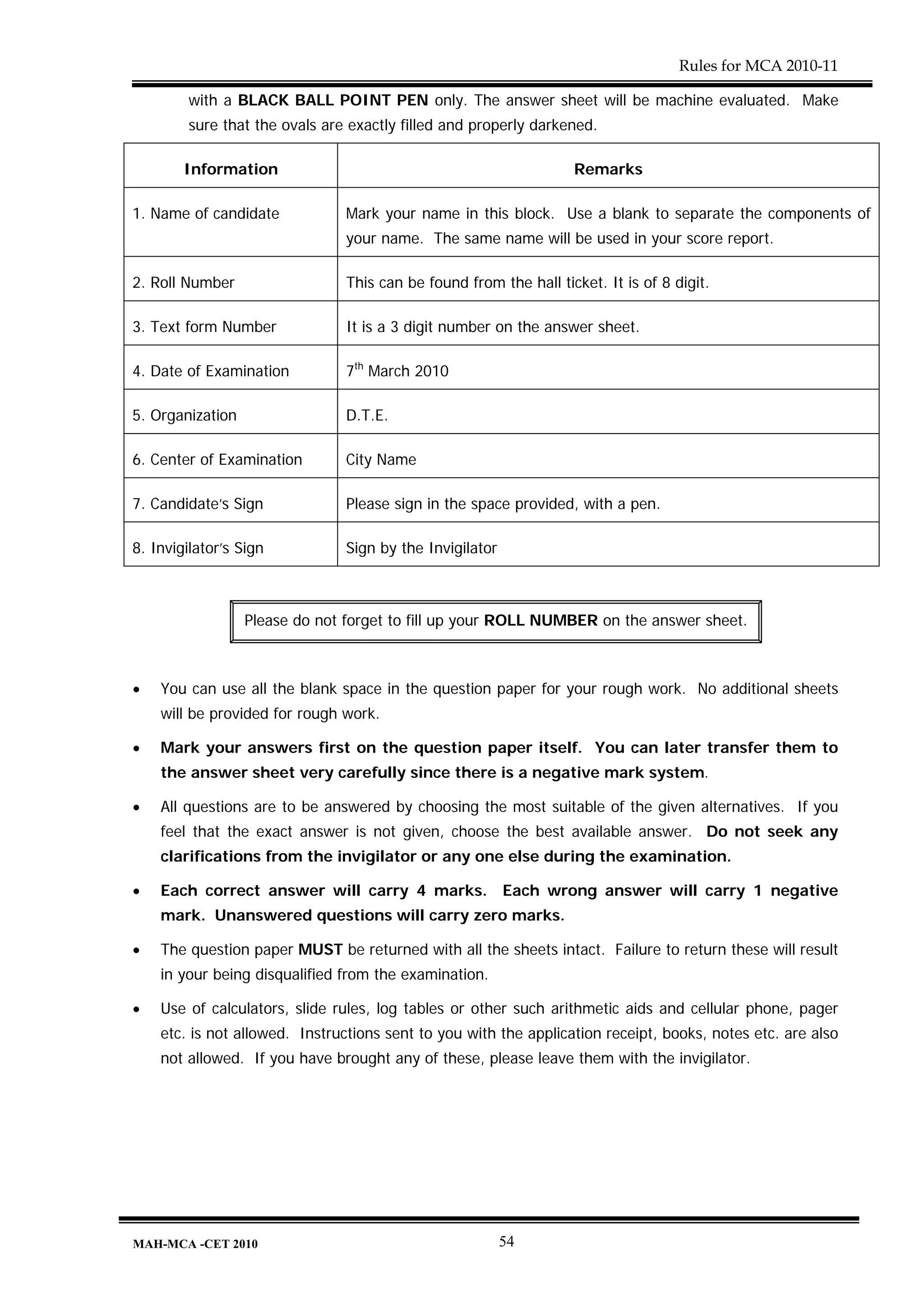 Rules for MCA 2010-11

        with a BLACK BALL POINT PEN only. The answer sheet will be machine evaluated. Make
        sure that the ovals are exactly filled and properly darkened.

        Information                                               Remarks

1. Name of candidate           Mark your name in this block. Use a blank to separate the components of
                               your name. The same name will be used in your score report.

2. Roll Number                 This can be found from the hall ticket. It is of 8 digit.

3. Text form Number            It is a 3 digit number on the answer sheet.

4. Date of Examination         7th March 2010

5. Organization                D.T.E.

6. Center of Examination       City Name

7. Candidate’s Sign            Please sign in the space provided, with a pen.

8. Invigilator’s Sign          Sign by the Invigilator



                  Please do not forget to fill up your ROLL NUMBER on the answer sheet.



•   You can use all the blank space in the question paper for your rough work. No additional sheets
    will be provided for rough work.

•   Mark your answers first on the question paper itself. You can later transfer them to
    the answer sheet very carefully since there is a negative mark system.

•   All questions are to be answered by choosing the most suitable of the given alternatives. If you
    feel that the exact answer is not given, choose the best available answer. Do not seek any
    clarifications from the invigilator or any one else during the examination.

•   Each correct answer will carry 4 marks. Each wrong answer will carry 1 negative
    mark. Unanswered questions will carry zero marks.

•   The question paper MUST be returned with all the sheets intact. Failure to return these will result
    in your being disqualified from the examination.

•   Use of calculators, slide rules, log tables or other such arithmetic aids and cellular phone, pager
    etc. is not allowed. Instructions sent to you with the application receipt, books, notes etc. are also
    not allowed. If you have brought any of these, please leave them with the invigilator.




MAH-MCA -CET 2010                                        54
 