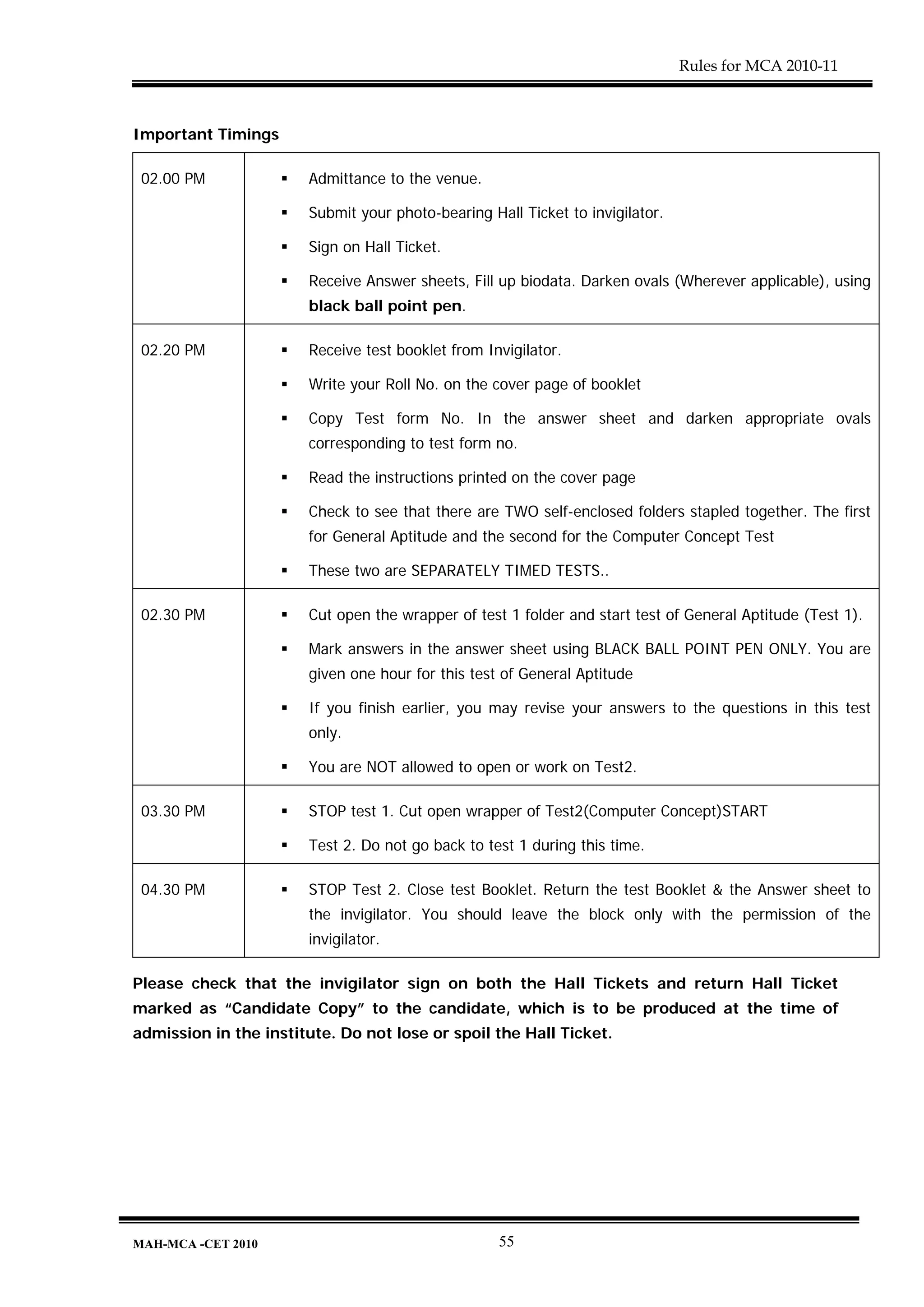 Rules for MCA 2010-11



Important Timings

 02.00 PM              Admittance to the venue.

                       Submit your photo-bearing Hall Ticket to invigilator.

                       Sign on Hall Ticket.

                       Receive Answer sheets, Fill up biodata. Darken ovals (Wherever applicable), using
                       black ball point pen.

 02.20 PM              Receive test booklet from Invigilator.

                       Write your Roll No. on the cover page of booklet

                       Copy Test form No. In the answer sheet and darken appropriate ovals
                       corresponding to test form no.

                       Read the instructions printed on the cover page

                       Check to see that there are TWO self-enclosed folders stapled together. The first
                       for General Aptitude and the second for the Computer Concept Test

                       These two are SEPARATELY TIMED TESTS..

 02.30 PM              Cut open the wrapper of test 1 folder and start test of General Aptitude (Test 1).

                       Mark answers in the answer sheet using BLACK BALL POINT PEN ONLY. You are
                       given one hour for this test of General Aptitude

                       If you finish earlier, you may revise your answers to the questions in this test
                       only.

                       You are NOT allowed to open or work on Test2.

 03.30 PM              STOP test 1. Cut open wrapper of Test2(Computer Concept)START

                       Test 2. Do not go back to test 1 during this time.

 04.30 PM              STOP Test 2. Close test Booklet. Return the test Booklet & the Answer sheet to
                       the invigilator. You should leave the block only with the permission of the
                       invigilator.

Please check that the invigilator sign on both the Hall Tickets and return Hall Ticket
marked as “Candidate Copy” to the candidate, which is to be produced at the time of
admission in the institute. Do not lose or spoil the Hall Ticket.




MAH-MCA -CET 2010                                  55
 