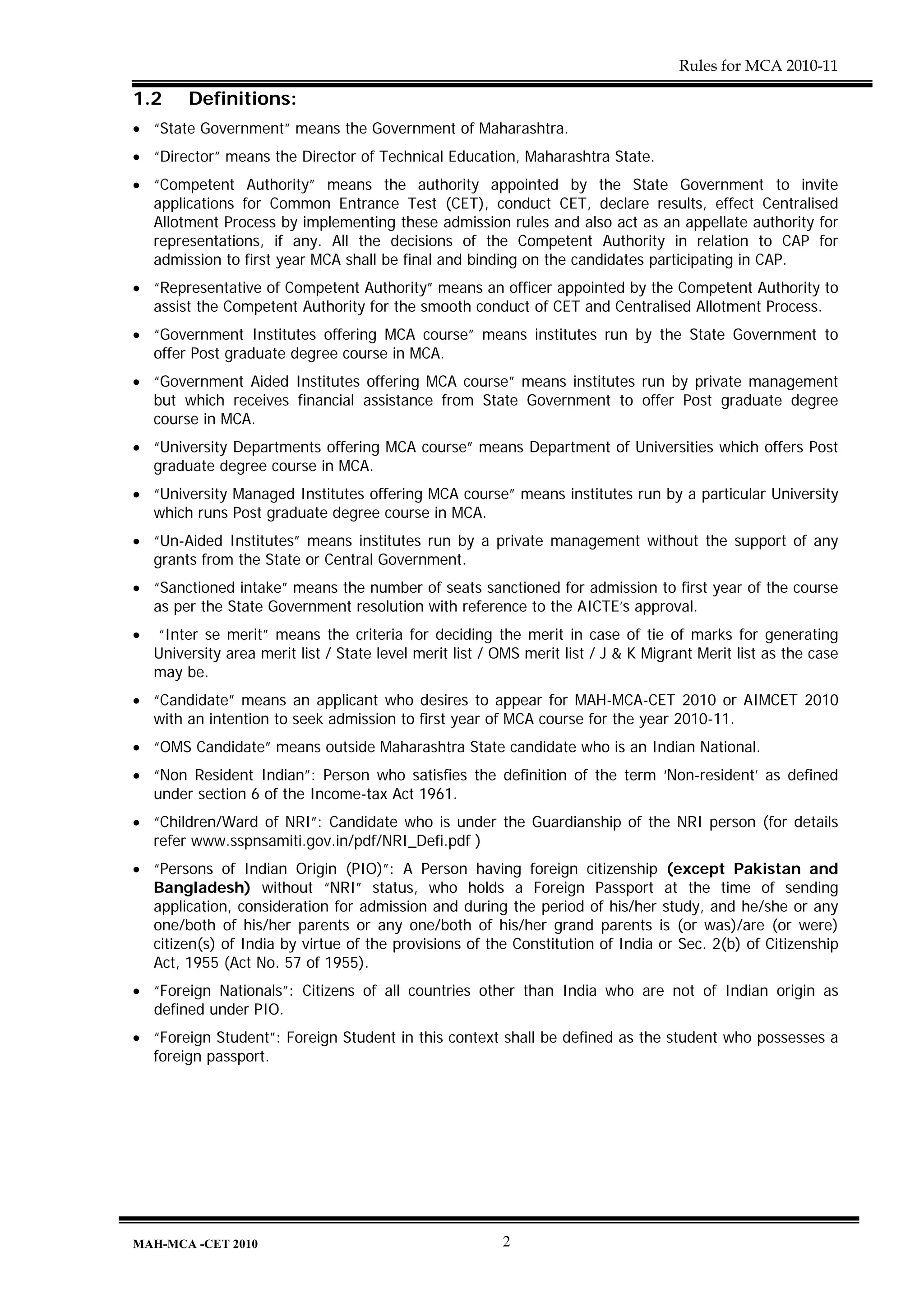 Rules for MCA 2010-11

1.2      Definitions:
• “State Government” means the Government of Maharashtra.
• “Director” means the Director of Technical Education, Maharashtra State.
• “Competent Authority” means the authority appointed by the State Government to invite
  applications for Common Entrance Test (CET), conduct CET, declare results, effect Centralised
  Allotment Process by implementing these admission rules and also act as an appellate authority for
  representations, if any. All the decisions of the Competent Authority in relation to CAP for
  admission to first year MCA shall be final and binding on the candidates participating in CAP.
• “Representative of Competent Authority” means an officer appointed by the Competent Authority to
  assist the Competent Authority for the smooth conduct of CET and Centralised Allotment Process.
• “Government Institutes offering MCA course” means institutes run by the State Government to
  offer Post graduate degree course in MCA.
• “Government Aided Institutes offering MCA course” means institutes run by private management
  but which receives financial assistance from State Government to offer Post graduate degree
  course in MCA.
• “University Departments offering MCA course” means Department of Universities which offers Post
  graduate degree course in MCA.
• “University Managed Institutes offering MCA course” means institutes run by a particular University
  which runs Post graduate degree course in MCA.
• “Un-Aided Institutes” means institutes run by a private management without the support of any
  grants from the State or Central Government.
• “Sanctioned intake” means the number of seats sanctioned for admission to first year of the course
  as per the State Government resolution with reference to the AICTE’s approval.
•   “Inter se merit” means the criteria for deciding the merit in case of tie of marks for generating
    University area merit list / State level merit list / OMS merit list / J & K Migrant Merit list as the case
    may be.
• “Candidate” means an applicant who desires to appear for MAH-MCA-CET 2010 or AIMCET 2010
  with an intention to seek admission to first year of MCA course for the year 2010-11.
• “OMS Candidate” means outside Maharashtra State candidate who is an Indian National.
• “Non Resident Indian”: Person who satisfies the definition of the term ‘Non-resident’ as defined
  under section 6 of the Income-tax Act 1961.
• “Children/Ward of NRI”: Candidate who is under the Guardianship of the NRI person (for details
  refer www.sspnsamiti.gov.in/pdf/NRI_Defi.pdf )
• “Persons of Indian Origin (PIO)”: A Person having foreign citizenship (except Pakistan and
  Bangladesh) without “NRI” status, who holds a Foreign Passport at the time of sending
  application, consideration for admission and during the period of his/her study, and he/she or any
  one/both of his/her parents or any one/both of his/her grand parents is (or was)/are (or were)
  citizen(s) of India by virtue of the provisions of the Constitution of India or Sec. 2(b) of Citizenship
  Act, 1955 (Act No. 57 of 1955).
• “Foreign Nationals”: Citizens of all countries other than India who are not of Indian origin as
  defined under PIO.
• “Foreign Student”: Foreign Student in this context shall be defined as the student who possesses a
  foreign passport.




MAH-MCA -CET 2010                                         2
 