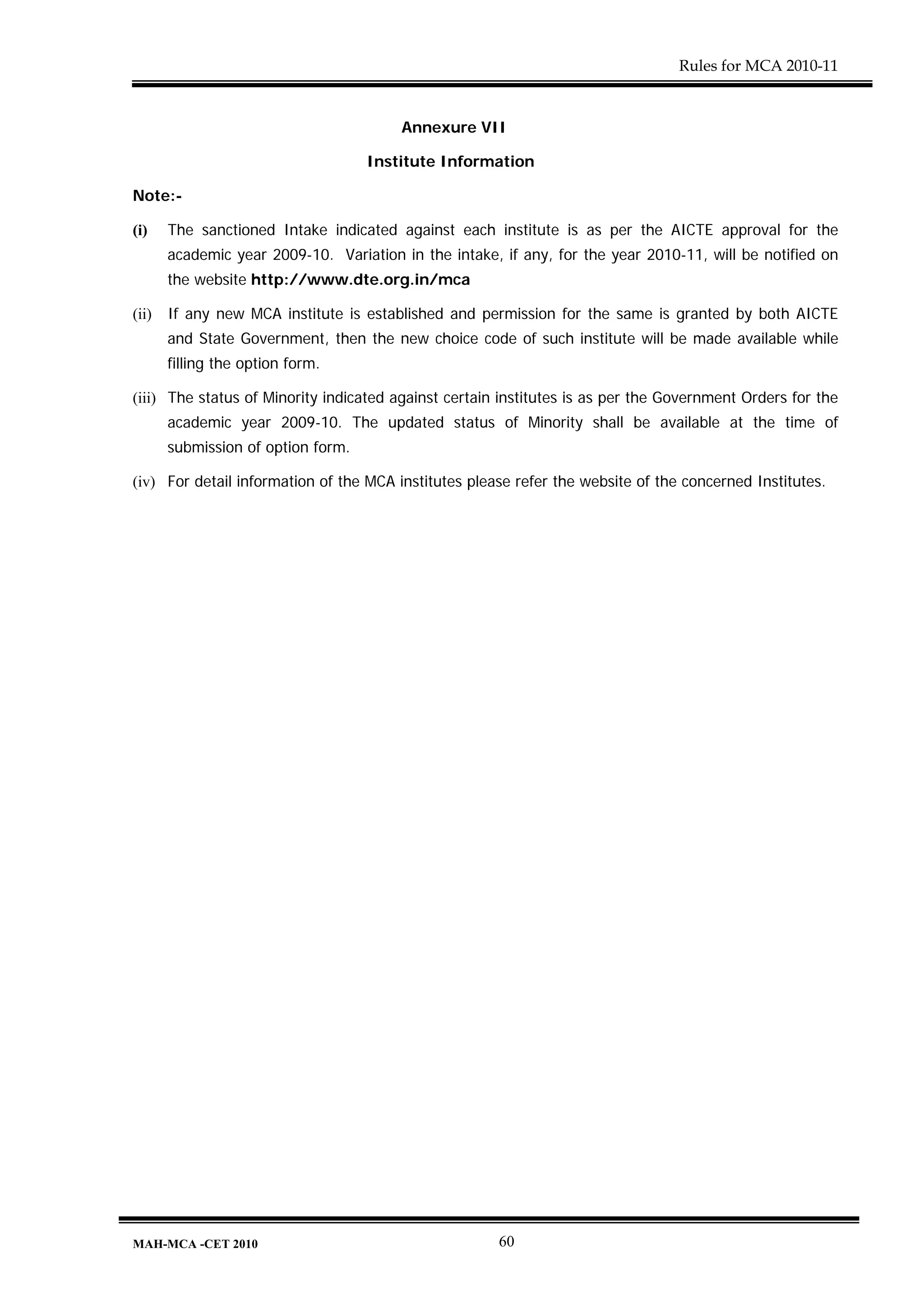 Rules for MCA 2010-11


                                        Annexure VII

                                    Institute Information

Note:-

(i)    The sanctioned Intake indicated against each institute is as per the AICTE approval for the
       academic year 2009-10. Variation in the intake, if any, for the year 2010-11, will be notified on
       the website http://www.dte.org.in/mca

(ii)   If any new MCA institute is established and permission for the same is granted by both AICTE
       and State Government, then the new choice code of such institute will be made available while
       filling the option form.

(iii) The status of Minority indicated against certain institutes is as per the Government Orders for the
       academic year 2009-10. The updated status of Minority shall be available at the time of
       submission of option form.

(iv) For detail information of the MCA institutes please refer the website of the concerned Institutes.




MAH-MCA -CET 2010                                     60
 