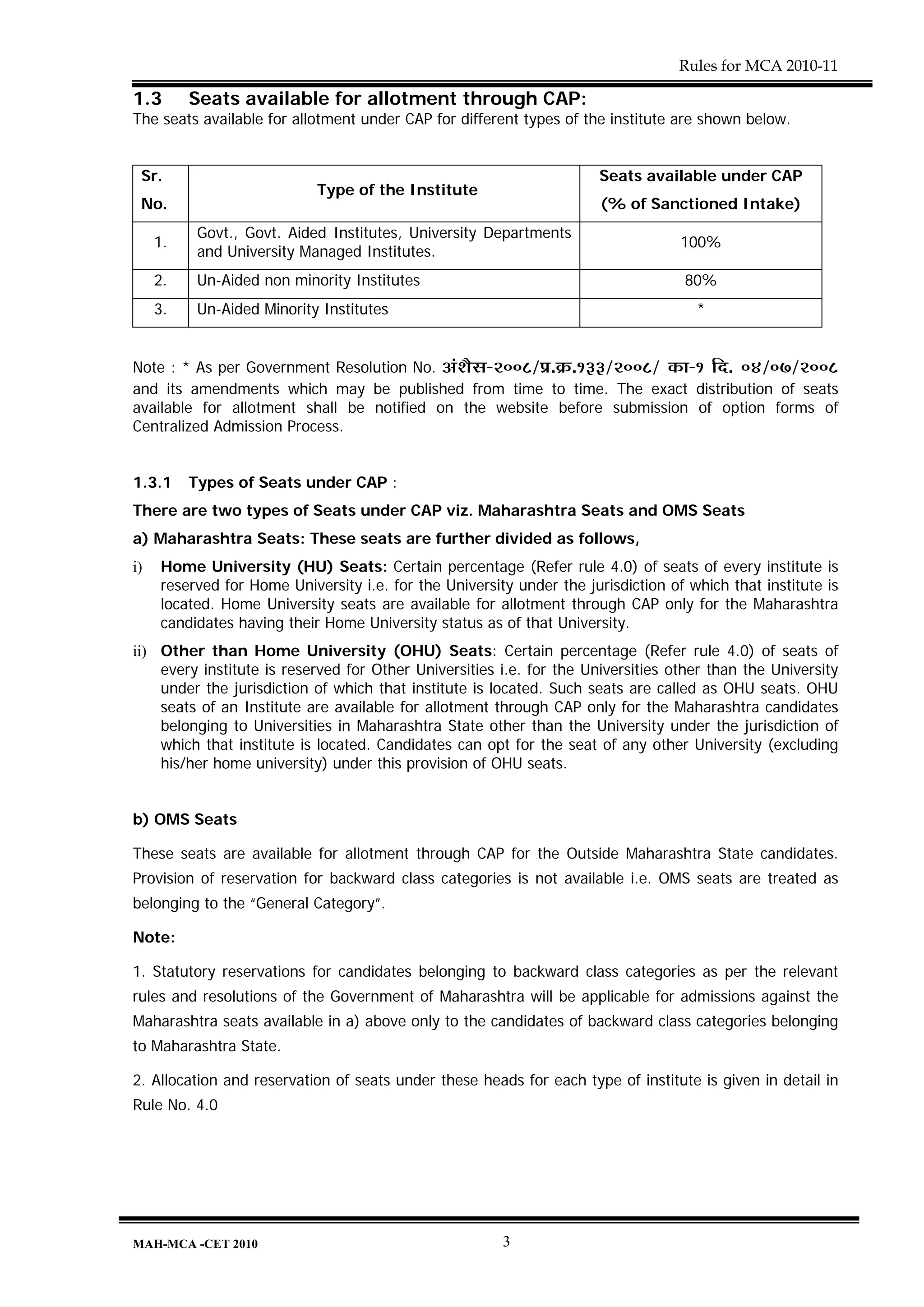 Rules for MCA 2010-11

1.3       Seats available for allotment through CAP:
The seats available for allotment under CAP for different types of the institute are shown below.


 Sr.                                                                    Seats available under CAP
                             Type of the Institute
 No.                                                                    (% of Sanctioned Intake)
           Govt., Govt. Aided Institutes, University Departments
     1.                                                                             100%
           and University Managed Institutes.
     2.    Un-Aided non minority Institutes                                         80%
     3.    Un-Aided Minority Institutes                                               *


Note : * As per Government Resolution No. +Æ¶ÉèºÉ-2008/|É.Gò.133/2008/ EòÉ-1 Ên. 04/07/2008
and its amendments which may be published from time to time. The exact distribution of seats
available for allotment shall be notified on the website before submission of option forms of
Centralized Admission Process.


1.3.1     Types of Seats under CAP :
There are two types of Seats under CAP viz. Maharashtra Seats and OMS Seats
a) Maharashtra Seats: These seats are further divided as follows,
i)    Home University (HU) Seats: Certain percentage (Refer rule 4.0) of seats of every institute is
      reserved for Home University i.e. for the University under the jurisdiction of which that institute is
      located. Home University seats are available for allotment through CAP only for the Maharashtra
      candidates having their Home University status as of that University.
ii) Other than Home University (OHU) Seats: Certain percentage (Refer rule 4.0) of seats of
    every institute is reserved for Other Universities i.e. for the Universities other than the University
    under the jurisdiction of which that institute is located. Such seats are called as OHU seats. OHU
    seats of an Institute are available for allotment through CAP only for the Maharashtra candidates
    belonging to Universities in Maharashtra State other than the University under the jurisdiction of
    which that institute is located. Candidates can opt for the seat of any other University (excluding
    his/her home university) under this provision of OHU seats.


b) OMS Seats

These seats are available for allotment through CAP for the Outside Maharashtra State candidates.
Provision of reservation for backward class categories is not available i.e. OMS seats are treated as
belonging to the “General Category”.

Note:

1. Statutory reservations for candidates belonging to backward class categories as per the relevant
rules and resolutions of the Government of Maharashtra will be applicable for admissions against the
Maharashtra seats available in a) above only to the candidates of backward class categories belonging
to Maharashtra State.

2. Allocation and reservation of seats under these heads for each type of institute is given in detail in
Rule No. 4.0




MAH-MCA -CET 2010                                        3
 