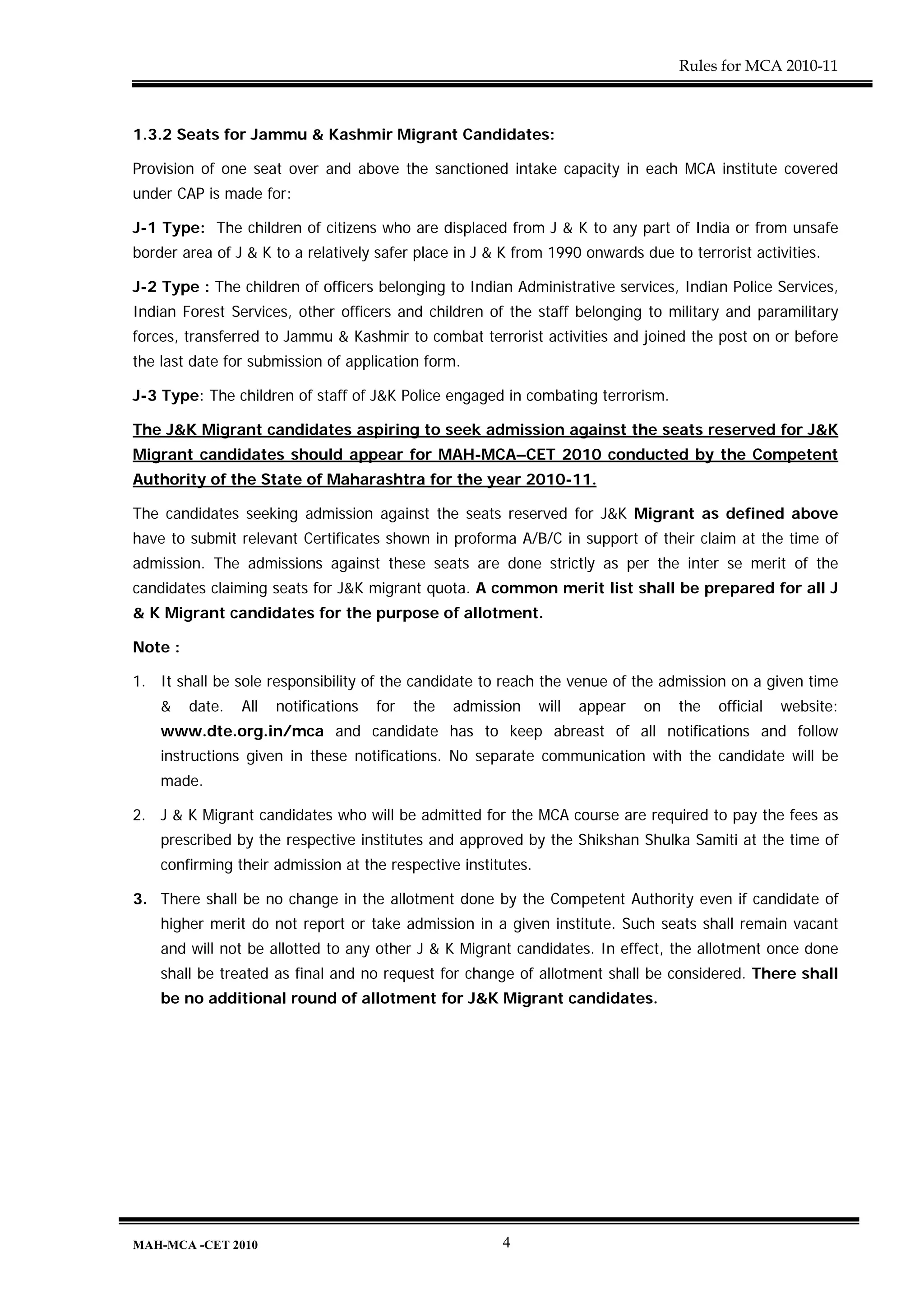 Rules for MCA 2010-11



1.3.2 Seats for Jammu & Kashmir Migrant Candidates:

Provision of one seat over and above the sanctioned intake capacity in each MCA institute covered
under CAP is made for:

J-1 Type: The children of citizens who are displaced from J & K to any part of India or from unsafe
border area of J & K to a relatively safer place in J & K from 1990 onwards due to terrorist activities.

J-2 Type : The children of officers belonging to Indian Administrative services, Indian Police Services,
Indian Forest Services, other officers and children of the staff belonging to military and paramilitary
forces, transferred to Jammu & Kashmir to combat terrorist activities and joined the post on or before
the last date for submission of application form.

J-3 Type: The children of staff of J&K Police engaged in combating terrorism.

The J&K Migrant candidates aspiring to seek admission against the seats reserved for J&K
Migrant candidates should appear for MAH-MCA–CET 2010 conducted by the Competent
Authority of the State of Maharashtra for the year 2010-11.

The candidates seeking admission against the seats reserved for J&K Migrant as defined above
have to submit relevant Certificates shown in proforma A/B/C in support of their claim at the time of
admission. The admissions against these seats are done strictly as per the inter se merit of the
candidates claiming seats for J&K migrant quota. A common merit list shall be prepared for all J
& K Migrant candidates for the purpose of allotment.

Note :

1. It shall be sole responsibility of the candidate to reach the venue of the admission on a given time
    &    date.   All   notifications   for   the   admission   will   appear   on   the   official   website:
    www.dte.org.in/mca and candidate has to keep abreast of all notifications and follow
    instructions given in these notifications. No separate communication with the candidate will be
    made.

2. J & K Migrant candidates who will be admitted for the MCA course are required to pay the fees as
    prescribed by the respective institutes and approved by the Shikshan Shulka Samiti at the time of
    confirming their admission at the respective institutes.

3. There shall be no change in the allotment done by the Competent Authority even if candidate of
    higher merit do not report or take admission in a given institute. Such seats shall remain vacant
    and will not be allotted to any other J & K Migrant candidates. In effect, the allotment once done
    shall be treated as final and no request for change of allotment shall be considered. There shall
    be no additional round of allotment for J&K Migrant candidates.




MAH-MCA -CET 2010                                        4
 