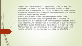 Cuando un acontecimiento cualquiera nos influye, necesitamos
valorar en qué medida nos afecta y darle un sentido. Para ello
realizamos un doble análisis: Por un lado hacemos una valoración de
la situación, lo que implica y, después, le damos sentido con nuestras
creencias, expectativas y deseos.
Es decir, con nuestra historia y aprendizajes anteriores sobre
acontecimientos parecidos. Pero ¿cómo damos sentido a un
acontecimiento o una situación en términos emocionales? En primer
lugar hacemos una valoración de la situación, en la que tratamos de
percibirla en busca de claves que nos indiquen la mejor respuesta.
Atendemos a las características de la situación, su influencia sobre
nuestro bienestar y los recursos que tenemos para afrontarlo.
 