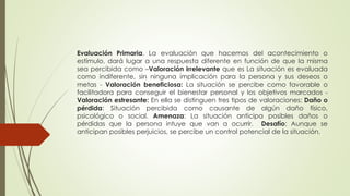 Evaluación Primaria. La evaluación que hacemos del acontecimiento o
estímulo, dará lugar a una respuesta diferente en función de que la misma
sea percibida como –Valoración irrelevante que es La situación es evaluada
como indiferente, sin ninguna implicación para la persona y sus deseos o
metas - Valoración beneficiosa: La situación se percibe como favorable o
facilitadora para conseguir el bienestar personal y los objetivos marcados -
Valoración estresante: En ella se distinguen tres tipos de valoraciones: Daño o
pérdida: Situación percibida como causante de algún daño físico,
psicológico o social. Amenaza: La situación anticipa posibles daños o
pérdidas que la persona intuye que van a ocurrir. Desafío: Aunque se
anticipan posibles perjuicios, se percibe un control potencial de la situación.
 