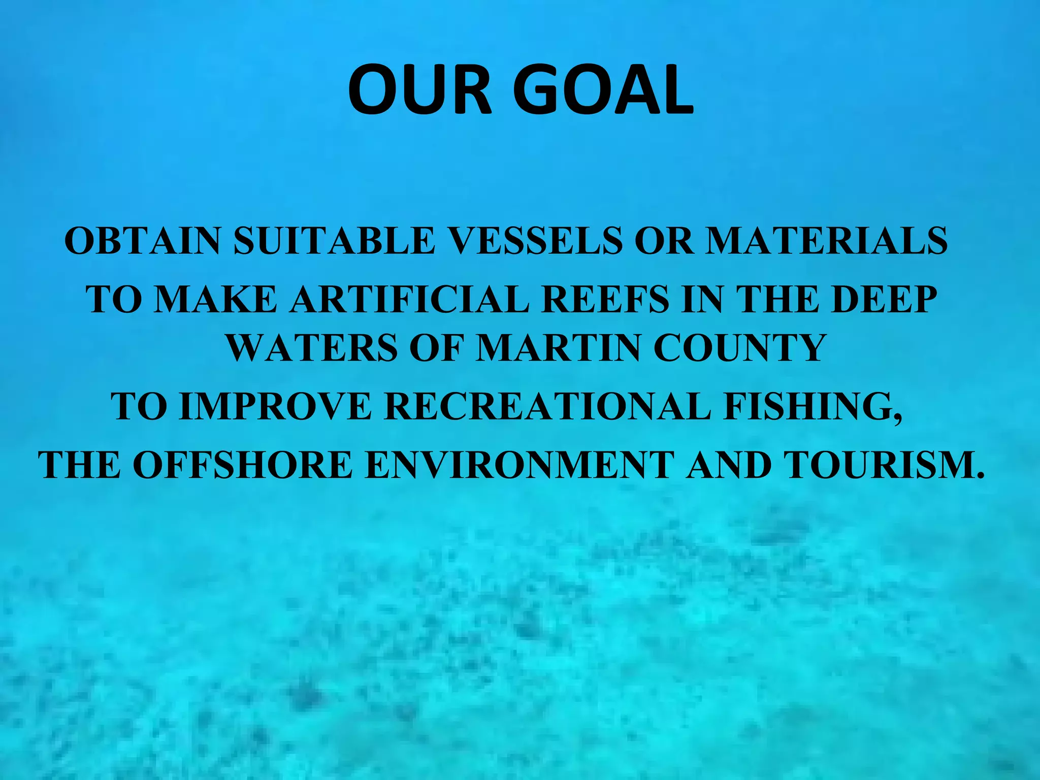 OUR GOAL OBTAIN SUITABLE VESSELS OR MATERIALS  TO MAKE ARTIFICIAL REEFS IN THE DEEP WATERS OF MARTIN COUNTY  TO IMPROVE RECREATIONAL FISHING,  THE OFFSHORE ENVIRONMENT AND TOURISM. 