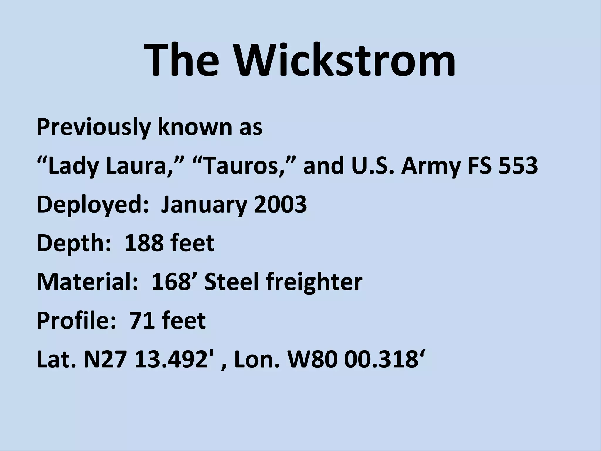 The Wickstrom Previously known as  “ Lady Laura,” “Tauros,” and U.S. Army FS 553 Deployed:  January 2003 Depth:  188 feet Material:  168’ Steel freighter Profile:  71 feet Lat. N27 13.492' , Lon. W80 00.318‘ 
