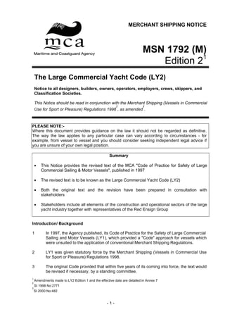 MERCHANT SHIPPING NOTICE



                                                                         MSN 1792 (M)
                                                                                      1
                                                                            Edition 2
    The Large Commercial Yacht Code (LY2)
    Notice to all designers, builders, owners, operators, employers, crews, skippers, and
    Classification Societies.

    This Notice should be read in conjunction with the Merchant Shipping (Vessels in Commercial
                                                        2                3
    Use for Sport or Pleasure) Regulations 1998 , as amended .



PLEASE NOTE:-
Where this document provides guidance on the law it should not be regarded as definitive.
The way the law applies to any particular case can vary according to circumstances - for
example, from vessel to vessel and you should consider seeking independent legal advice if
you are unsure of your own legal position.

                                                    Summary

    •   This Notice provides the revised text of the MCA "Code of Practice for Safety of Large
        Commercial Sailing & Motor Vessels", published in 1997

    •   The revised text is to be known as the Large Commercial Yacht Code (LY2)

    •   Both the original text and the revision have been prepared in consultation with
        stakeholders

    •   Stakeholders include all elements of the construction and operational sectors of the large
        yacht industry together with representatives of the Red Ensign Group


Introduction/ Background

1          In 1997, the Agency published, its Code of Practice for the Safety of Large Commercial
           Sailing and Motor Vessels (LY1), which provided a "Code" approach for vessels which
           were unsuited to the application of conventional Merchant Shipping Regulations.

2          LY1 was given statutory force by the Merchant Shipping (Vessels in Commercial Use
           for Sport or Pleasure) Regulations 1998.

3          The original Code provided that within five years of its coming into force, the text would
           be revised if necessary, by a standing committee.
1
    Amendments made to LY2 Edition 1 and the effective date are detailed in Annex 7
2
    SI 1998 No:2771
3
    SI 2000 No:482


                                                  -1-
 