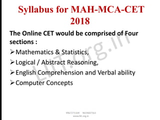 Syllabus for MAH-MCA-CET
2018
The Online CET would be comprised of Four
sections :
➢Mathematics & Statistics,
➢Logical / Abstract Reasoning,
➢English Comprehension and Verbal ability
➢Computer Concepts
 