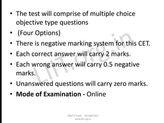 • The test will comprise of multiple choice
objective type questions
• (Four Options)
• There is negative marking system for this CET.
• Each correct answer will carry 2 marks.
• Each wrong answer will carry 0.5 negative
marks.
• Unanswered questions will carry zero marks.
• Mode of Examination - Online
 