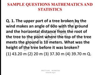 SAMPLE QUESTIONS MATHEMATICS AND
STATISTICS
Q. 1. The upper part of a tree broken by the
wind makes an angle of 60o with the ground
and the horizontal distance from the root of
the tree to the point where the top of the tree
meets the ground is 10 meters. What was the
height of the tree before it was broken?
(1) 43.20 m (2) 20 m (3) 37.30 m (4) 39.70 m Q.
 