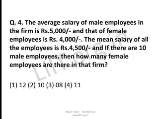 Q. 4. The average salary of male employees in
the firm is Rs.5,000/- and that of female
employees is Rs. 4,000/-. The mean salary of all
the employees is Rs.4,500/- and If there are 10
male employees, then how many female
employees are there in that firm?
(1) 12 (2) 10 (3) 08 (4) 11
 