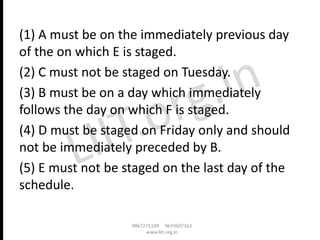 (1) A must be on the immediately previous day
of the on which E is staged.
(2) C must not be staged on Tuesday.
(3) B must be on a day which immediately
follows the day on which F is staged.
(4) D must be staged on Friday only and should
not be immediately preceded by B.
(5) E must not be staged on the last day of the
schedule.
 