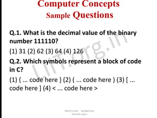 Computer Concepts
Sample Questions
Q.1. What is the decimal value of the binary
number 111110?
(1) 31 (2) 62 (3) 64 (4) 126
Q.2. Which symbols represent a block of code
in C?
(1) { ... code here } (2) ( ... code here ) (3) [ ...
code here ] (4) < ... code here >
 