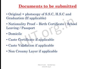 • Original + photocopy of S.S.C, H.S.C and
Graduation (If applicable)
• Nationality Proof – Birth Certificate / School
Leaving / Passport
• Domicile
• Caste Certificate if applicable
• Caste Validation if applicable
• Non Creamy Layer if applicable
Documents to be submitted
 