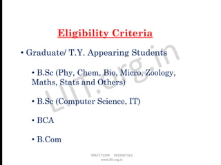 • Graduate/ T.Y. Appearing Students
• B.Sc (Phy, Chem, Bio, Micro, Zoology,
Maths, Stats and Others)
• B.Sc (Computer Science, IT)
• BCA
• B.Com
Eligibility Criteria
 