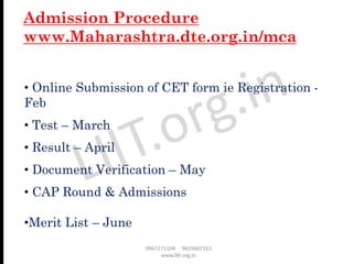 • Online Submission of CET form ie Registration -
Feb
• Test – March
• Result – April
• Document Verification – May
• CAP Round & Admissions
•Merit List – June
Admission Procedure
www.Maharashtra.dte.org.in/mca
 