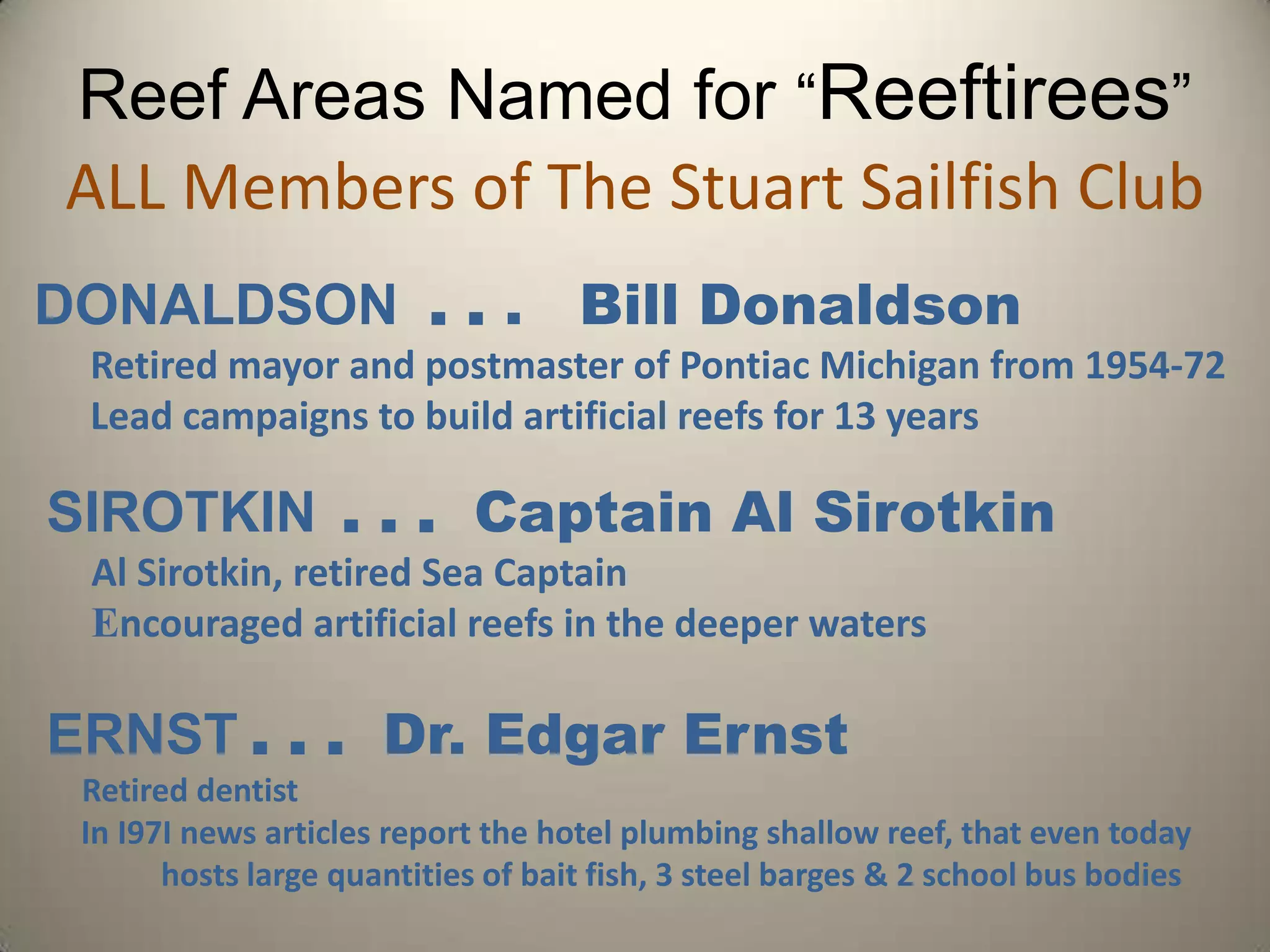 Reef Areas Named for “Reeftirees”ALL Members of The Stuart Sailfish ClubDONALDSON  . . .   Bill Donaldson  ● Retired mayor and postmaster of Pontiac Michigan from 1954-72  ● Lead campaigns to build artificial reefs for 13 yearsSIROTKIN. . .  Captain Al Sirotkin ● Al Sirotkin, retired Sea Captain  ● Encouraged artificial reefs in the deeper watersERNST. . .  Dr. Edgar Ernst    ● Retired dentist  ● In I97I news articles report the hotel plumbing shallow reef, that even today   	hosts large quantities of bait fish, 3 steel barges & 2 school bus bodies
