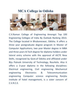 MCA College in Odisha
C.V.Raman College of Engineering Amongst Top 100
Engineering Colleges of India By Outlook Ranking 2013.
The College located in Bhubaneswar, Odisha. It offers a
three year postgraduate degree program in Master of
Computer Applications, two year Master degree in MBA
and three years B.Tech degree for diploma holders under
lateral entry scheme with the approval of AICTE New
Delhi, recognized by Govt.of Odisha and affiliated under
Biju Patnaik University of Technology, Rourkela. Also it
offers a 3-year diploma in the following disciplines:
Electrical engineering, Civil engineering Mechanical
engineering Electronics & Telecommunication
engineering Computer science engineering Ranjita
institute of hotel management, is a sister concern of
C.V.R.C.E.
 