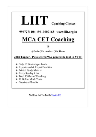 We Bring Out The Best In You@LIIT
LIIT Coaching Classes
9967271104 /9619607163 www.liit.org.in
MCA CET Coaching
@
@Dadar(W) ,Andheri (W), Thane
2018 Topper , Puja scored 99.2 percentile (got in VJTI)
➢ Only 10 Students per batch
➢ Experienced & Expert Faculties
➢ Printed Study Material
➢ Every Sunday 4 hrs
➢ Total 150 hrs of Coaching
➢ 10 Online Mock Tests
➢ Consistent Results
For
MCA Entrance Coaching
TY IT
TY Computer Sc
 