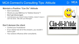 MCA Connect’s Consulting Tips: Attitude
Maintain a Positive “Can Do” Attitude
• Don’t overshare.
• Would you pay $$$/hour to “Debbie Downer”?
• Don’t get discouraged.
• Just because you haven’t done it before, doesn’t mean it
can’t be done. Talk with you Manager!
Don’t demean the client
• Control your frustrations!
• If our clients had all of the answers, you wouldn’t
have a job!
• Your actions influence other consultants.
 