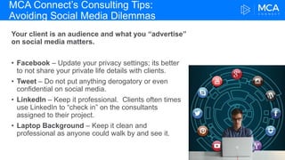 MCA Connect’s Consulting Tips:
Avoiding Social Media Dilemmas
Your client is an audience and what you “advertise”
on social media matters.
• Facebook – Update your privacy settings; its better
to not share your private life details with clients.
• Tweet – Do not put anything derogatory or even
confidential on social media.
• LinkedIn – Keep it professional. Clients often times
use LinkedIn to “check in” on the consultants
assigned to their project.
• Laptop Background – Keep it clean and
professional as anyone could walk by and see it.
 