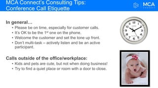 MCA Connect’s Consulting Tips:
Conference Call Etiquette
In general…
• Please be on time, especially for customer calls.
• It’s OK to be the 1st one on the phone.
• Welcome the customer and set the tone up front.
• Don’t multi-task – actively listen and be an active
participant.
Calls outside of the office/workplace:
• Kids and pets are cute, but not when doing business!
• Try to find a quiet place or room with a door to close.
 